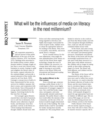 Read~ng  Research Quarterly
                                                                                                                         Vol. 35, N o . 2
                                                                                                                  Aprili3lay,June 2000
                                                                                               El999 International Readlng Association
                                                                                                                         (pp.276282)




     What will be the influences of media on literacy 

                 in the next millennium? 

                                           fiction and other entertaining books       limited to what he or she could ex-
                                           being regarded as frivolous and            pect from that library facility and with
                                           highly discouraged. Surrounded by          a few exceptions through interlibrary
       Susan B. Neuman                     tomes of great works. children were        loan, could use only the resources
      Temple Lhrvcrsrty, Phrladelphra, 
   to adopt the appropriate behavior          contained within its four walls.
           Pennsylvunru, USA 
             for reading in the library. They were             In the future. that same young
                                           to sit quietly, read silently, and never   reader entering public libraries in the

?=      arly supporters presented a
        halcyon picture of the public
        library at the turn of the last
                                           speak above a whisper.
                                                  As we consider literacy for the
                                           new millennium. what might the
                                                                                      U.S. will expect and demand global
                                                                                      resources. immediately and directly.
                                                                                      The library of the future will become
century (Garrison. 1979: Van House.        new philanthropists of the library en-     increasingly transformed from a fi-
1972). Building what amounted to           vision for the future? How might           nite space with finite resources to a
the modern library system, philan-         technology change the ways in              finite space with infinite resources.
thropist Andrew Carnegie sought no         which children use resources, ex-          But children will no longer be sitting
less than a social and cultural trans-     change ideas with others, and en-          quietly at their tables turning the
formation in society, hoping to uplift     gage in learning in such public            pages of a book. The library will
and enlighten the literary tastes of       spaces as the library? What will           look different, and children will be-
the masses, support education for          recreational and functional reading        have differently.
the underprivileged, and provide a         look like in the future?                          The library of the future will be
natural extension of free public edu-                                                 characterized by open shelves, a
cation for all (Van Slyck, 1995).          The modern library in the                  term once used to reflect free access.
Carnegie's concept was to build a li-      21st century                               Kow, however, it is used to describe
brary characterized by free access,              Even a decade ago, someone           the limited collection of books in the
services for children, separate chil-      entering a public library in the U.S.      library and the more limited atten-
dren's rooms. and cooperation with         could expect to find a scene highly        tion to circulation figures as indica-
local schools. Tens of thousands of        reminiscent of Carnegie's original vi-     tors of library activity. Instead, there
young readers benefited from his           sion. One could find books, maga-          will be computer terminals every-
largesse, borrowing books for the          zines, newspapers, and some                where, with keypads designed to
first time free of charge.                 educationally oriented audiovisual         match the age-appropriate hand size
        Yet Carnegie's great libraries     materials. The public library's collec-    of children of different ages. Hits on
exacted their own kind of payment.         tion would reflect the interests of the    various Web pages are now the
not in cash but in demeanor. Early         community, and the size of the col-        norm for determining amount and
libraries were collections of good         lection would be largely determined        type of library activity in the branch.
books, and librarians were their           by the size of the building. The most             Public libraries of the future
guardians. Activity at the library in-     desired books could be unavailable         will not merely support young pa-
volved reading what librarians             for weeks, having been recently            trons; they will cater to them. Due to
thought children should read, with         checked out. The young library user,       its massive resource capacity, the li-
 