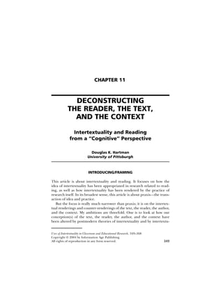 CHAPTER 11



              DECONSTRUCTING
            THE READER, THE TEXT,
              AND THE CONTEXT

                Intertextuality and Reading
              from a “Cognitive” Perspective

                              Douglas K. Hartman
                            University of Pittsburgh



                            INTRODUCING/FRAMING

This article is about intertextuality and reading. It focuses on how the
idea of intertextuality has been appropriated in research related to read-
ing, as well as how intertextuality has been rendered by the practice of
research itself. In its broadest sense, this article is about praxis—the trans-
action of idea and practice.
   But the focus is really much narrower than praxis; it is on the intertex-
tual renderings and counter-renderings of the text, the reader, the author,
and the context. My ambitions are threefold. One is to look at how our
conception(s) of the text, the reader, the author, and the context have
been altered by postmodern theories of intertextuality and by intertextu-


Uses of Intertextuality in Classroom and Educational Research, 349–368
Copyright © 2004 by Information Age Publishing
All rights of reproduction in any form reserved.                           349
 