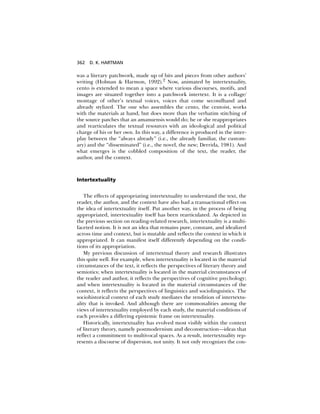 362   D. K. HARTMAN

was a literary patchwork, made up of bits and pieces from other authors’
writing (Holman & Harmon, 1992).2 Now, animated by intertextuality,
cento is extended to mean a space where various discourses, motifs, and
images are situated together into a patchwork intertext. It is a collage/
montage of other’s textual voices, voices that come secondhand and
already stylized. The one who assembles the cento, the centoist, works
with the materials at hand, but does more than the verbatim stitching of
the source patches that an amanuensis would do; he or she reappropriates
and rearticulates the textual resources with an ideological and political
charge of his or her own. In this way, a difference is produced in the inter-
play between the “always already” (i.e., the already familiar, the custom-
ary) and the “disseminated” (i.e., the novel, the new; Derrida, 1981). And
what emerges is the cobbled composition of the text, the reader, the
author, and the context.



Intertextuality


   The effects of appropriating intertextuality to understand the text, the
reader, the author, and the context have also had a transactional effect on
the idea of intertextuality itself. Put another way, in the process of being
appropriated, intertextuality itself has been rearticulated. As depicted in
the previous section on reading-related research, intertextuality is a multi-
faceted notion. It is not an idea that remains pure, constant, and idealized
across time and context, but is mutable and reflects the context in which it
appropriated. It can manifest itself differently depending on the condi-
tions of its appropriation.
   My previous discussion of intertextual theory and research illustrates
this quite well. For example, when intertextuality is located in the material
circumstances of the text, it reflects the perspectives of literary theory and
semiotics; when intertextuality is located in the material circumstances of
the reader and author, it reflects the perspectives of cognitive psychology;
and when intertextuality is located in the material circumstances of the
context, it reflects the perspectives of linguistics and sociolinguistics. The
sociohistorical context of each study mediates the rendition of intertextu-
ality that is invoked. And although there are commonalities among the
views of intertextuality employed by each study, the material conditions of
each provides a differing epistemic frame on intertextuality.
   Historically, intertextuality has evolved most visibly within the context
of literary theory, namely postmodernism and deconstruction—ideas that
reflect a commitment to multivocal spaces. As a result, intertextuality rep-
resents a discourse of dispersion, not unity. It not only recognizes the con-
 