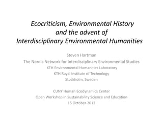 Ecocriticism, Environmental History
              and the advent of
Interdisciplinary Environmental Humanities
                        Steven Hartman
  The Nordic Network for Interdisciplinary Environmental Studies
              KTH Environmental Humanities Laboratory
                  KTH Royal Institute of Technology
                        Stockholm, Sweden

                CUNY Human Ecodynamics Center
        Open Workshop in Sustainability Science and Education
                         15 October 2012
 