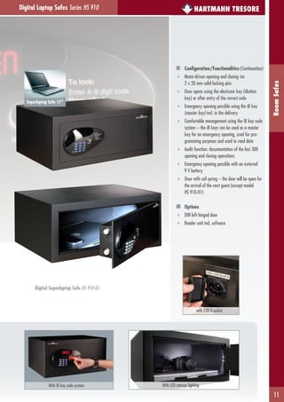 11
RoomSafes
HARTMANN TRESORE
with 230 V-socket
Superlaptop Safe 17“
Digital Laptop Safes Series HS 910
Configuration/Functionalities(Continuation)
■ Motor-driven opening and closing via
2 x 20 mm solid locking pins
■ Door opens using the electronic key (iButton
key) or after entry of the correct code
■ Emergency opening possible using the iB key
(master key) incl. in the delivery
■ Comfortable management using the iB key code
system – the iB keys can be used as a master
key for an emergency opening, used for pro-
gramming purposes and used to read data
■ Audit function: documentation of the last 300
opening and closing operations
■ Emergency opening possible with an external
9 V battery
■ Door with coil spring – the door will be open for
the arrival of the next guest (except model
HS 910-01)
Options
■ DIN left-hinged door
■ Reader unit incl. software
With iB key code system With LED interior lighting
Digital Superlaptop Safe HS 910-05
 