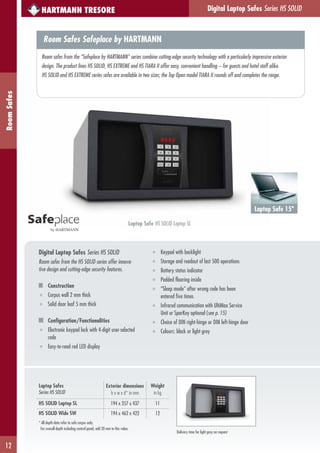 Digital Laptop Safes Series HS SOLID
12
RoomSafes
Laptop Safes
Series HS SOLID
Exterior dimensions
h x w x d* in mm
Weight
in kg
HS SOLID Laptop SL 194 x 357 x 437 11
HS SOLID Wide SW 194 x 462 x 422 12
* All depth data refer to safe corpus only.
For overall depth including control panel, add 20 mm to this value.
HARTMANN TRESORE
Digital Laptop Safes Series HS SOLID
Room safes from the HS SOLID series offer innova-
tive design and cutting-edge security features.
Construction
■ Corpus wall 2 mm thick
■ Solid door leaf 5 mm thick
Configuration/Functionalities
■ Electronic keypad lock with 4-digit user-selected
code
■ Easy-to-read red LED display
by HARTMANN
■ Keypad with backlight
■ Storage and readout of last 500 operations
■ Battery status indicator
■ Padded flooring inside
■ “Sleep mode” after wrong code has been
entered five times
■ Infrared communication with UltiMax Service
Unit or SparKey optional (see p. 15)
■ Choice of DIN right-hinge or DIN left-hinge door
■ Colours: black or light grey
Laptop Safe 15"
Laptop Safe HS SOLID Laptop SL
Room Safes Safeplace by HARTMANN
Room safes from the “Safeplace by HARTMANN” series combine cutting-edge security technology with a particularly impressive exterior
design. The product lines HS SOLID, HS EXTREME and HS TIARA II offer easy, convenient handling – for guests and hotel staff alike.
HS SOLID and HS EXTREME series safes are available in two sizes; the Top Open model TIARA II rounds off and completes the range.
Delivery time for light grey on request
 