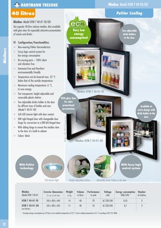 20
Minibars
Minibar
Model HTM T 40-01
Exterior dimensions
h x w x d in mm
Weight
in kg
Volume
in litres
Performance
in watt
Voltage
volts
Energy consumption
kWh/24h*
Number
of shelves
HTM T 40-01 FD 545 x 405 x 445 14 40 70 AC 220-240 0,45 2
HTM T 40-01 GD
(mit Glastür)
545 x 405 x 445 11 40 70 AC 220-240 0,7 2
* Average energy consumption per 24 hours at an ambient temperature of 25 °C and a cooling temperature of 6 °C according to EN 153: 2006
Minibar Model HTM T 40-01 FD/GD
Our popular 40-litre volume minibar. Also available
with glass door for especially attractive presentation
of snacks and drinks
Configuration/Functionalities
■ Non-wearing Peltier thermoelectrics
■ Fuzzy logic control system for
low energy consumption
■ No moving parts – 100% silent
and vibration free
■ Ammonia-free and therefore
environmentally friendly
■ Temperature can be lowered max. 23 °C
below that of the outside temperature
■ Maximum cooling temperature: 6 °C,
to save energy
■ Two transparent, height-adjustable and
removable plastic shelves
■ Two adjustable drinks holder in the door
for diffrent sizes of bottles and cans
(Model T 40-01 FD)
■ Soft LED interior light with door contact
■ DIN right-hinged door with changeable door
hinge for conversion to a DIN left-hinged door
■ With sliding hinge to mount the minibar door
to the door of a built-in cabinet
■ Colour: black
Minibar HTM T 40-01 FD
With Peltier
technology
	 LED interior light	 Height-adjustable shelves 	 Adjustable drinks holder in the door
Peltier Cooling
HARTMANN TRESORE
With fuzzy logic
control system
Minibar Model HTM T 40 FD/GD
oce
Very low
energy
consumption!
Minibar HTM T 40-01 GD
Image:withDINleft-hingeddoor
With glass door
for sales
promotional
presentation
40 litres
Two adjustable
drink holders
in the door
Available at
extra charge with
drink holder in the
door
 
