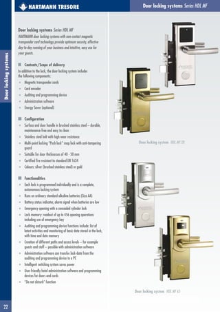22
Door locking systems Series HDL MFDoorlockingsystems HARTMANN TRESORE
Door locking systems Series HDL MF
HARTMANN door locking systems with non-contact magnetic
transponder card technology provide optimum security, effective
day-to-day running of your business and intuitive, easy use for
your guests.
Contents/Scope of delivery
In addition to the lock, the door locking system includes
the following components:
■ Magnetic transponder cards
■ Card encoder
■ Auditing and programming device
■ Administration software
■ Energy Saver (optional)
Configuration
■ Surface and door handle in brushed stainless steel – durable,
maintenance-free and easy to clean
■ Stainless steel bolt with high wear resistance
■ Multi-point locking “Push lock” snap lock with anti-tampering
guard
■ Suitable for door thicknesses of 40 - 50 mm
■ Certified fire resistant to standard EN 1634
■ Colours: silver (brushed stainless steel) or gold
Functionalities
■ Each lock is programmed individually and is a complete,
autonomous locking system
■ Runs on ordinary standard alkaline batteries (Size AA)
■ Battery status indicator, alarm signal when batteries are low
■ Emergency opening with a concealed cylinder lock
■ Lock memory: readout of up to 456 opening operations
including use of emergency key
■ Auditing and programming device functions include: list of
latest activities and monitoring of basic data stored in the lock,
with time and date memory
■ Creation of different paths and access levels – for example
guests and staff – possible with administration software
■ Administration software can transfer lock data from the
auditing and programming device to a PC
■ Intelligent switching system saves power
■ User-friendly hotel administration software and programming
devices for doors and cards
■ “Do not disturb” function
Door locking system HDL MF 20
Door locking system HDL MF 65
 