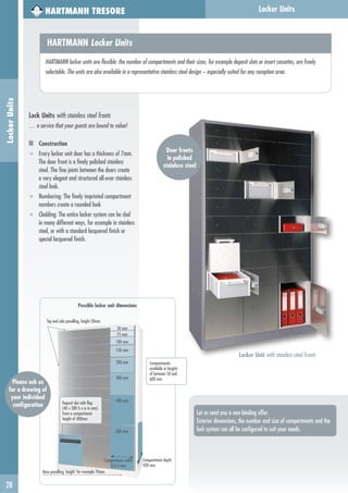 Locker UnitsLockerUnits
Locker Unit with stainless steel fronts
HARTMANN TRESORE
Door fronts
in polished
stainless steel
Let us send you a non-binding offer.
Exterior dimensions, the number and size of compartments and the
lock system can all be configured to suit your needs.
HARTMANN Locker Units
HARTMANN locker units are flexible: the number of compartments and their sizes, for example deposit slots or insert cassettes, are freely
selectable. The units are also available in a representative stainless steel design – especially suited for any reception area.
Lock Units with stainless steel fronts
… a service that your guests are bound to value!
Construction
■ Every locker unit door has a thickness of 7mm.
The door front is a finely polished stainless
steel. The fine joints between the doors create
a very elegant and structured all-over stainless
steel look.
■ Numbering: The finely imprinted compartment
numbers create a rounded look
■ Cladding: The entire locker system can be clad
in many different ways, for example in stainless
steel, or with a standard lacquered finish or
special lacquered finish.
28
Compartment depth
420 mm
Possible locker unit dimensions
50 mm
150 mm
200 mm
300 mm
400 mm
75 mm
100 mm
600 mm
Compartment width
316.5 mm
Base panelling, height: for example 70mm
Deposit slot with flap
(40 x 280 h x w in mm)
from a compartment
height of 400mm
Top and side panelling, height 20mm
Compartments
available in heights
of between 50 and
600 mm
Please ask us
for a drawing of
your individual
configuration
 