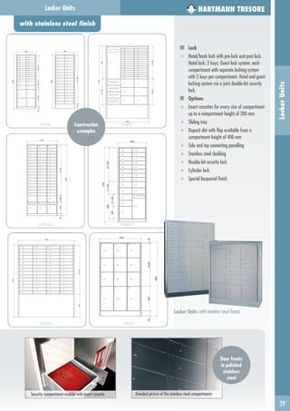 with stainless steel finish
29
LockerUnits
Locker Units
Locker Units with stainless steel fronts
HARTMANN TRESORE
Security compartment module with insert cassette Detailed picture of the stainless steel compartments
Construction
examples
A-07366 A-07825
A-08355-A A-06849-B
A-07400-A A-08533
Door fronts
in polished
stainless
steel
Lock
■ Hotel/bank lock with pre-lock and post-lock.
Hotel lock: 2 keys; Guest lock system: each
compartment with separate locking system
with 2 keys per compartment. Hotel and guest
locking system via a joint double-bit security
lock.
Options
■ Insert cassettes for every size of compartment
up to a compartment height of 200 mm
■ Sliding tray
■ Deposit slot with flap available from a
compartment height of 400 mm
■ Side and top connecting panelling
■ Stainless steel cladding
■ Double-bit security lock
■ Cylinder lock
■ Special lacquered finish
 