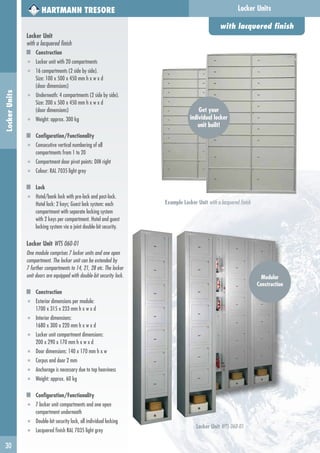 30
HARTMANN TRESORE
Locker Unit
with a lacquered finish
Construction
■ Locker unit with 20 compartments
■ 16 compartments (2 side by side).
Size: 100 x 500 x 450 mm h x w x d
(door dimensions)
■ Underneath: 4 compartments (2 side by side).
Size: 200 x 500 x 450 mm h x w x d
(door dimensions)
■ Weight: approx. 300 kg
Configuration/Functionality
■ Consecutive vertical numbering of all
compartments from 1 to 20
■ Compartment door pivot points: DIN right
■ Colour: RAL 7035 light grey
Lock
■ Hotel/bank lock with pre-lock and post-lock.
Hotel lock: 2 keys; Guest lock system: each
compartment with separate locking system
with 2 keys per compartment. Hotel and guest
locking system via a joint double-bit security.
Locker Unit WTS 060-01
One module comprises 7 locker units and one open
compartment. The locker unit can be extended by
7 further compartments to 14, 21, 28 etc. The locker
unit doors are equipped with double-bit security lock.
Construction
■ Exterior dimensions per module:
1700 x 315 x 233 mm h x w x d
■ Interior dimensions:
1680 x 300 x 220 mm h x w x d
■ Locker unit compartment dimensions:
200 x 290 x 170 mm h x w x d
■ Door dimensions: 140 x 170 mm h x w
■ Corpus and door 2 mm
■ Anchorage is necessary due to top heaviness
■ Weight: approx. 60 kg
Configuration/Functionality
■ 7 locker unit compartments and one open
compartment underneath
■ Double-bit security lock, all individual locking
■ Lacquered finish RAL 7035 light grey
with lacquered finish
Locker UnitsLockerUnits
Locker Unit WTS 060-01
Example Locker Unit with a lacquered finish
Modular
Construction
Get your
individual locker
unit built!
 