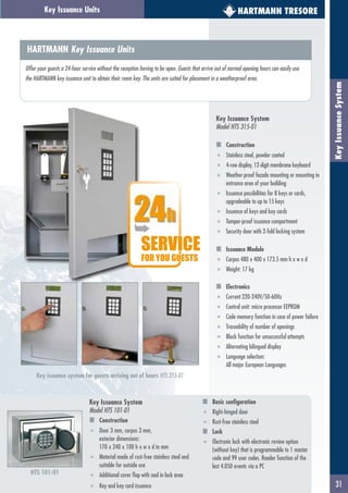 31
KeyIssuanceSystem
HARTMANN TRESOREKey Issuance Units
HTS 101-01
HARTMANN Key Issuance Units
Offer your guests a 24-hour service without the reception having to be open. Guests that arrive out of normal opening hours can easily use
the HARTMANN key issuance unit to obtain their room key. The units are suited for placement in a weatherproof area.
Key Issuance System
Model HTS 315-01
Construction
■ Stainless steel, powder coated
■ 4-row display, 12-digit membrane keyboard
■ Weather-proof façade mounting or mounting in
entrance area of your building
■ Issuance possibilities for 8 keys or cards,
upgradeable to up to 15 keys
■ Issuance of keys and key cards
■ Tamper-proof issuance compartment
■ Security door with 2-fold locking system
Issuance Module
■ Corpus 480 x 400 x 173.5 mm h x w x d
■ Weight: 17 kg
Electronics
■ Current 220-240V/50-60Hz
■ Control unit: micro processor EEPROM
■ Code memory function in case of power failure
■ Traceability of number of openings
■ Block function for unsuccessful attempts
■ Alternating bilingual display
■ Language selection:
All major European Languages
Key issuance system for guests arriving out of hours HTS 315-01
SERVICE
FOR YOU GUESTS
Key Issuance System
Model HTS 101-01
Construction
■ Door 3 mm, corpus 3 mm,
exterior dimensions:
170 x 240 x 100 h x w x d in mm
■ Material made of rust-free stainless steel and
suitable for outside use
■ Additional cover flap with seal in lock area
■ Key and key card issuance
Basic configuration
■ Right-hinged door
■ Rust-free stainless steel
Lock
■ Electronic lock with electronic review option
(without key) that is programmable to 1 master
code and 99 user codes. Reader function of the
last 4.050 events via a PC
 