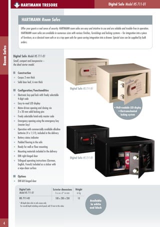 4
RoomSafes HARTMANN TRESORE
HARTMANN Room Safes
Offer your guests a real sense of security. HARTMANN room safes are easy and intuitive to use and are reliable and trouble-free in operation.
HARTMANN room safes are available in numerous sizes with various finishes, furnishings and locking systems – for integration into a piece
of furniture, as a classical room safe or as a top open safe for space-saving integration into a drawer. Special sizes can be supplied by bulk
orders.
Digital Safe Model HS 711-01
• Well-readable LED display
• Electromechanical
locking system
Digital Safe Model HS 711-01
Small, compact and inexpensive –
the ideal starter model.
Construction
■ Corpus 2 mm thick
■ Solid door leaf, 6 mm thick
Configuration/Functionalities
■ Electronic key-pad lock with freely selectable
4-digit code
■ Easy-to-read LED display
■ Motor-driven opening and closing via
2 x 20 mm solid locking pins
■ Freely selectable hotel-only master code
■ Emergency opening using the emergency key
(master key)
■ Operation with commercially available alkaline
batteries (4 x 1.5 V), included in the delivery
■ Battery status indicator
■ Padded flooring in the safe
■ Ready for wall or floor mounting
■ Mounting materials included in the delivery
■ DIN right-hinged door
■ Trilingual operating instructions (German,
English, French) included as a sticker with
a wipe-clean surface
Options
■ DIN left-hinged door
Digital Safe HS 711-01
Digital Safe
Model HS 711-01
Exterior dimensions
h x w x d* in mm
Weight
in kg
HS 711-01 180 x 280 x 200 10
* All depth data refer to safe corpus only.
For overall depth including control panel, add 10 mm to this value.
Available
in white
and black
Digital Safe HS 711-01
 