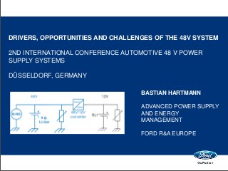 DRIVERS, OPPORTUNITIES AND CHALLENGES OF THE 48V SYSTEM
2ND INTERNATIONAL CONFERENCE AUTOMOTIVE 48 V POWER
SUPPLY SYSTEMS
DÜSSELDORF, GERMANY
BASTIAN HARTMANN
ADVANCED POWER SUPPLY
AND ENERGY
MANAGEMENT
FORD R&A EUROPE
 