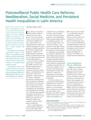 Postneoliberal Public Health Care Reforms:
Neoliberalism, Social Medicine, and Persistent
Health Inequalities in Latin America
Several Latin American coun-
tries are implementing a suite
of so-called “postneoliberal”
social and political economic
policies to counter neoliberal
models that emerged in the
1980s.This article considers the
inﬂuence of postneoliberalism
on public health discourses,
policies, institutions, and prac-
tices in Bolivia, Ecuador, and
Venezuela.
Social medicine and neoliberal
public health models are ante-
cedents of postneoliberal public
healthcaremodels.Postneoliberal
public health governance models
neither fully incorporate social
medicine nor completely reject
neoliberal models.
Postneoliberal reforms may
provide an alternative means of
reducinghealthinequalitiesand
improving population health. (Am J
PublicHealth.2016;106:2145–2151.
doi:10.2105/AJPH.2016.303470)
Christopher Hartmann, PhD
Issues related to inequality in
public health have played
a prominent role in Latin
America. Since the mid-20th
century, the Latin American so-
cial medicine (LASM) move-
ment, which addresses the
unequal health consequences of
capitalist development for social
groups, has brought inequality to
the forefront of public health
discussions.1
Proponents of
LASM typically conceptualize
health as socially determined and
as a social right, and advocate for
state-provided health care.
In recent decades, neoliberal
reforms have overshadowed
the LASM movement. Neo-
liberalism typically refers to
minimal government in-
tervention, laissez-faire market
policies, and individualism over
collectivism2
and has been
adoptedby—and pressedupon—
the majority of national
governments and global devel-
opment institutions. Although
some health outcomes have im-
proved in the past several de-
cades, neoliberal policies have
contributed to the privatization
and individualization of health
care, resulting in growing health
inequalities in Latin America3
and globally.4
Recently, several
leftist governments have in-
troduced so-called “post-
neoliberal” reforms to push
against neoliberalism.
Here I contend that post-
neoliberal public health gover-
nance models neither fully
incorporate social medicine nor
completely reject neoliberalism.
Consistent with the LASM
movement and social medicine
perspectives, postneoliberalism
ﬁrmly recognizes public health as
a sociopolitical endeavor, de-
mocratizes health reform, and
ensures that health is a state-
guaranteed social right. Further-
more, postneoliberalism pushes
the boundaries of social medicine
by emphasizing interculturality
and “collective well-being.” Yet,
postneoliberal models maintain
many neoliberal characteristics,
including expanding extractive
industries to fund social programs
such as health care and preserving
a partially privatized health care
system that contributes to seg-
mentation and fragmentation.
Examining these changes and
paradoxes is critical to un-
derstanding and ameliorating
public health in Latin America
and globally.
To assess key features of
emerging postneoliberal public
health governance models, I
brieﬂy review the history and
inﬂuence of social medicine
theory and practice and examine
the characteristics of neo-
liberalism and its effects on public
health in Latin America. Also, I
explore the similarities and
differences among social medi-
cine, neoliberalism, and post-
neoliberalism in Bolivia,
Ecuador, and Venezuela, with
examples from across Latin
America included when perti-
nent. I reviewed published and
unpublished literature as part of
my analysis, including policy and
development reports and peer-
reviewed articles written in
Spanish and English by re-
searchers, state ofﬁcials, and
nongovernmental organizations.
LATIN AMERICAN
SOCIAL MEDICINE
LASM traces its origins to the
mid-19th century. German
physician and social scientist
Rudolph Virchow situated
health and disease in their social
context and argued in favor of
prevention, a state-sponsored
health worker program, and
state-guaranteed material secu-
rity such as employment.1,5
Virchow inﬂuenced Salvador
Allende, who, ﬁrst as minister of
health (1938–1942) and later as
president of Chile (1970–1973),
introduced social medicine pol-
icies nationally and inspired
change across Latin America.1,6
ABOUT THE AUTHOR
At the time of the writing of this article, Christopher Hartmann was with the Department of
Geography, The Ohio State University, Columbus.
Correspondence should be sent to Christopher Hartmann, PhD, SUNY College at Old
Westbury, PO Box 210, Old Westbury, NY 11568 (e-mail: hartmannc@oldwestbury.edu).
Reprints can be ordered at http://www.ajph.org by clicking the “Reprints” link.
This article was accepted August 31, 2016.
doi: 10.2105/AJPH.2016.303470
December 2016, Vol 106, No. 12 AJPH Hartmann Peer Reviewed Perspectives From the Social Sciences 2145
AJPH PERSPECTIVES FROM THE SOCIAL SCIENCES
 