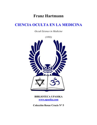 Franz Hartmann
CIENCIA OCULTA EN LA MEDICINA
Occult Science in Medicine
(1893)
BIBLIOTECA UPASIKA
www.upasika.com
Colección Rosae Crucis N° 5
 