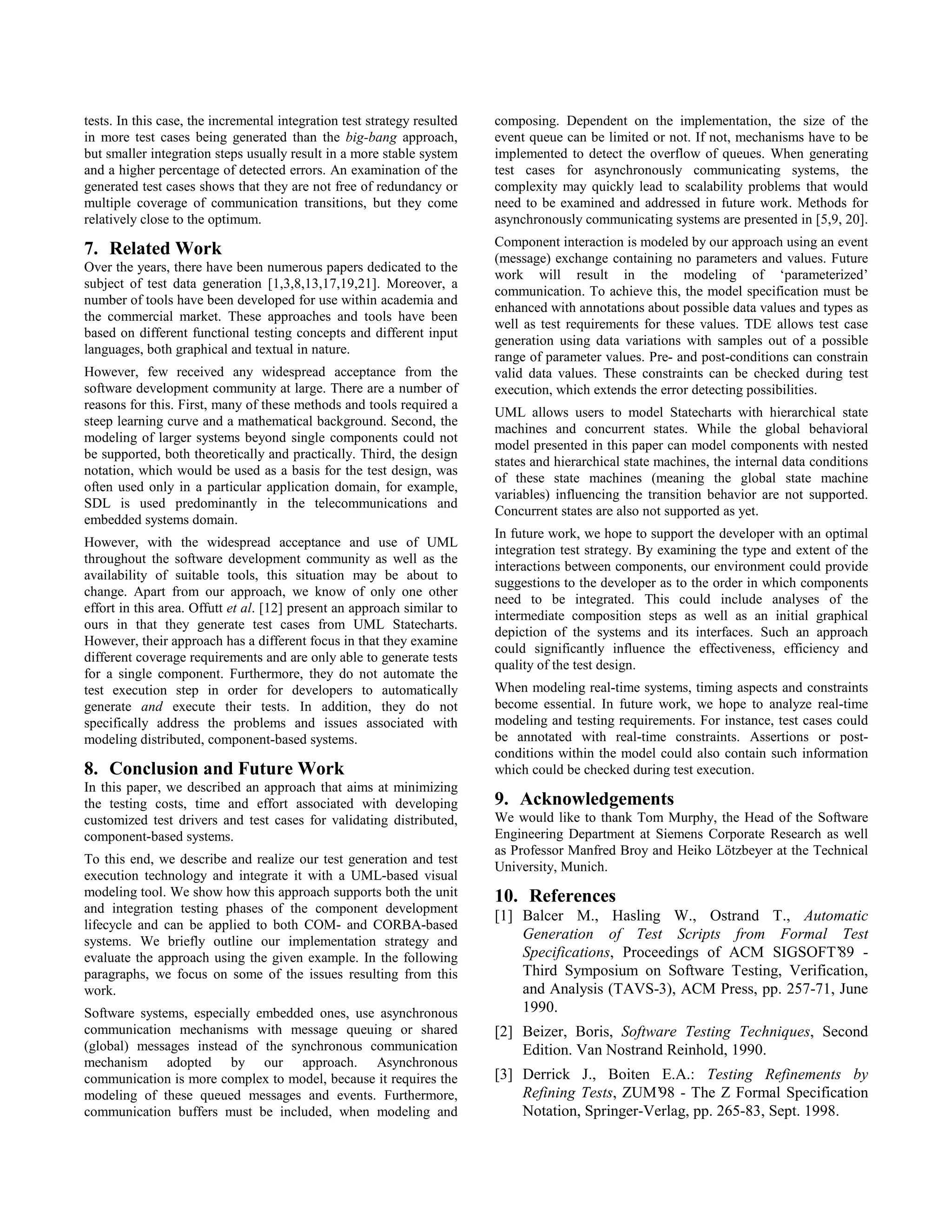 tests. In this case, the incremental integration test strategy resulted   composing. Dependent on the implementation, the size of the
in more test cases being generated than the big-bang approach,            event queue can be limited or not. If not, mechanisms have to be
but smaller integration steps usually result in a more stable system      implemented to detect the overflow of queues. When generating
and a higher percentage of detected errors. An examination of the         test cases for asynchronously communicating systems, the
generated test cases shows that they are not free of redundancy or        complexity may quickly lead to scalability problems that would
multiple coverage of communication transitions, but they come             need to be examined and addressed in future work. Methods for
relatively close to the optimum.                                          asynchronously communicating systems are presented in [5,9, 20].
                                                                          Component interaction is modeled by our approach using an event
7. Related Work                                                           (message) exchange containing no parameters and values. Future
Over the years, there have been numerous papers dedicated to the
                                                                          work will result in the modeling of ‘parameterized’
subject of test data generation [1,3,8,13,17,19,21]. Moreover, a
                                                                          communication. To achieve this, the model specification must be
number of tools have been developed for use within academia and
                                                                          enhanced with annotations about possible data values and types as
the commercial market. These approaches and tools have been
                                                                          well as test requirements for these values. TDE allows test case
based on different functional testing concepts and different input
                                                                          generation using data variations with samples out of a possible
languages, both graphical and textual in nature.
                                                                          range of parameter values. Pre- and post-conditions can constrain
However, few received any widespread acceptance from the                  valid data values. These constraints can be checked during test
software development community at large. There are a number of            execution, which extends the error detecting possibilities.
reasons for this. First, many of these methods and tools required a
                                                                          UML allows users to model Statecharts with hierarchical state
steep learning curve and a mathematical background. Second, the
                                                                          machines and concurrent states. While the global behavioral
modeling of larger systems beyond single components could not
                                                                          model presented in this paper can model components with nested
be supported, both theoretically and practically. Third, the design
                                                                          states and hierarchical state machines, the internal data conditions
notation, which would be used as a basis for the test design, was
                                                                          of these state machines (meaning the global state machine
often used only in a particular application domain, for example,
                                                                          variables) influencing the transition behavior are not supported.
SDL is used predominantly in the telecommunications and
                                                                          Concurrent states are also not supported as yet.
embedded systems domain.
                                                                          In future work, we hope to support the developer with an optimal
However, with the widespread acceptance and use of UML
                                                                          integration test strategy. By examining the type and extent of the
throughout the software development community as well as the
                                                                          interactions between components, our environment could provide
availability of suitable tools, this situation may be about to
                                                                          suggestions to the developer as to the order in which components
change. Apart from our approach, we know of only one other
                                                                          need to be integrated. This could include analyses of the
effort in this area. Offutt et al. [12] present an approach similar to
                                                                          intermediate composition steps as well as an initial graphical
ours in that they generate test cases from UML Statecharts.
                                                                          depiction of the systems and its interfaces. Such an approach
However, their approach has a different focus in that they examine
                                                                          could significantly influence the effectiveness, efficiency and
different coverage requirements and are only able to generate tests
                                                                          quality of the test design.
for a single component. Furthermore, they do not automate the
test execution step in order for developers to automatically              When modeling real-time systems, timing aspects and constraints
generate and execute their tests. In addition, they do not                become essential. In future work, we hope to analyze real-time
specifically address the problems and issues associated with              modeling and testing requirements. For instance, test cases could
modeling distributed, component-based systems.                            be annotated with real-time constraints. Assertions or post-
                                                                          conditions within the model could also contain such information
8. Conclusion and Future Work                                             which could be checked during test execution.
In this paper, we described an approach that aims at minimizing
the testing costs, time and effort associated with developing             9. Acknowledgements
customized test drivers and test cases for validating distributed,        We would like to thank Tom Murphy, the Head of the Software
component-based systems.                                                  Engineering Department at Siemens Corporate Research as well
                                                                          as Professor Manfred Broy and Heiko Lötzbeyer at the Technical
To this end, we describe and realize our test generation and test
                                                                          University, Munich.
execution technology and integrate it with a UML-based visual
modeling tool. We show how this approach supports both the unit           10. References
and integration testing phases of the component development
                                                                          [1] Balcer M., Hasling W., Ostrand T., Automatic
lifecycle and can be applied to both COM- and CORBA-based
systems. We briefly outline our implementation strategy and                   Generation of Test Scripts from Formal Test
evaluate the approach using the given example. In the following               Specifications, Proceedings of ACM SIGSOFT’89 -
paragraphs, we focus on some of the issues resulting from this                Third Symposium on Software Testing, Verification,
work.                                                                         and Analysis (TAVS-3), ACM Press, pp. 257-71, June
Software systems, especially embedded ones, use asynchronous                  1990.
communication mechanisms with message queuing or shared                   [2] Beizer, Boris, Software Testing Techniques, Second
(global) messages instead of the synchronous communication                    Edition. Van Nostrand Reinhold, 1990.
mechanism adopted by our approach. Asynchronous
communication is more complex to model, because it requires the           [3] Derrick J., Boiten E.A.: Testing Refinements by
modeling of these queued messages and events. Furthermore,                    Refining Tests, ZUM’98 - The Z Formal Specification
communication buffers must be included, when modeling and                     Notation, Springer-Verlag, pp. 265-83, Sept. 1998.
 