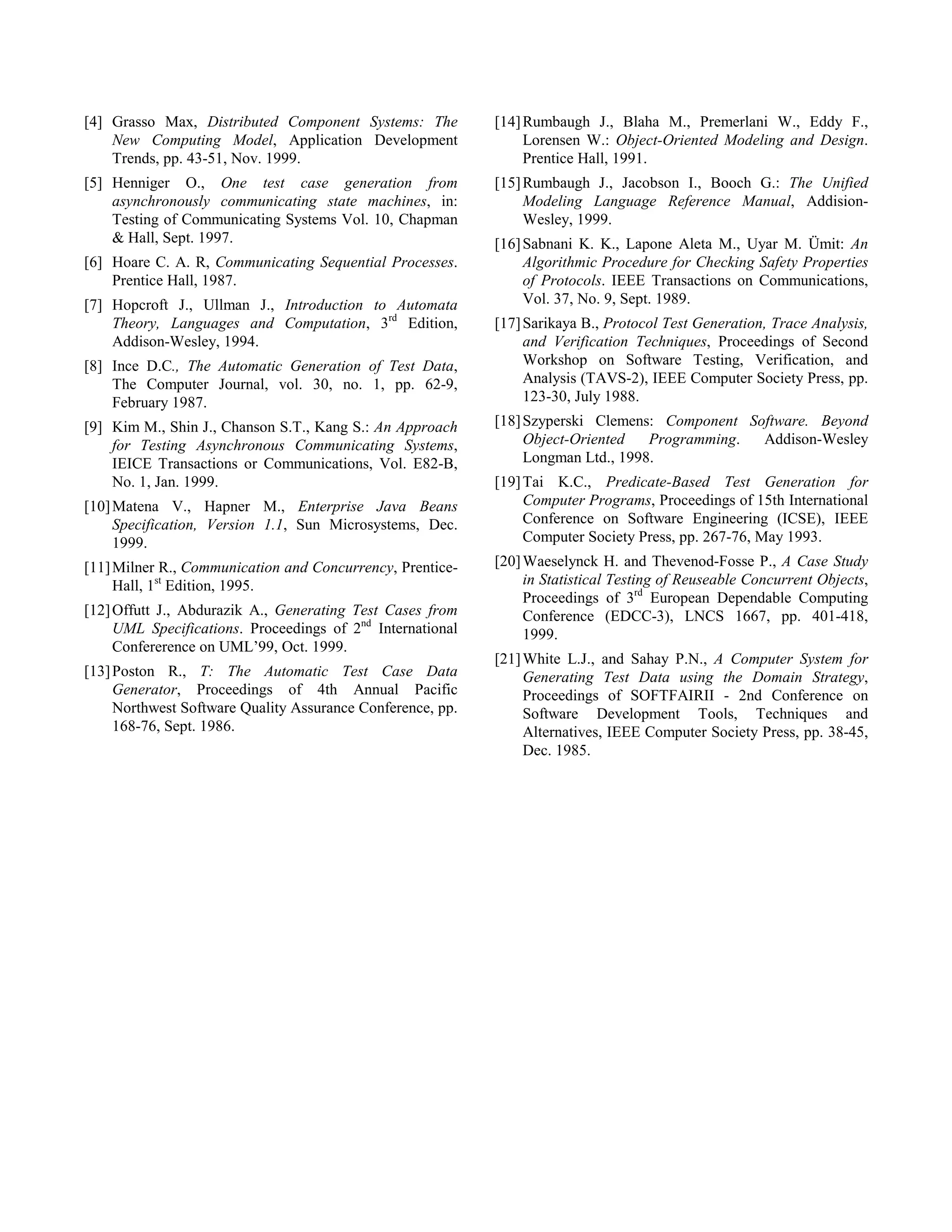 [4] Grasso Max, Distributed Component Systems: The          [14] Rumbaugh J., Blaha M., Premerlani W., Eddy F.,
    New Computing Model, Application Development                 Lorensen W.: Object-Oriented Modeling and Design.
    Trends, pp. 43-51, Nov. 1999.                                Prentice Hall, 1991.
[5] Henniger O., One test case generation from              [15] Rumbaugh J., Jacobson I., Booch G.: The Unified
    asynchronously communicating state machines, in:             Modeling Language Reference Manual, Addision-
    Testing of Communicating Systems Vol. 10, Chapman            Wesley, 1999.
    & Hall, Sept. 1997.                                     [16] Sabnani K. K., Lapone Aleta M., Uyar M. Ümit: An
[6] Hoare C. A. R, Communicating Sequential Processes.           Algorithmic Procedure for Checking Safety Properties
    Prentice Hall, 1987.                                         of Protocols. IEEE Transactions on Communications,
[7] Hopcroft J., Ullman J., Introduction to Automata             Vol. 37, No. 9, Sept. 1989.
    Theory, Languages and Computation, 3rd Edition,         [17] Sarikaya B., Protocol Test Generation, Trace Analysis,
    Addison-Wesley, 1994.                                        and Verification Techniques, Proceedings of Second
[8] Ince D.C., The Automatic Generation of Test Data,            Workshop on Software Testing, Verification, and
    The Computer Journal, vol. 30, no. 1, pp. 62-9,              Analysis (TAVS-2), IEEE Computer Society Press, pp.
    February 1987.                                               123-30, July 1988.
[9] Kim M., Shin J., Chanson S.T., Kang S.: An Approach     [18] Szyperski Clemens: Component Software. Beyond
    for Testing Asynchronous Communicating Systems,              Object-Oriented   Programming. Addison-Wesley
    IEICE Transactions or Communications, Vol. E82-B,            Longman Ltd., 1998.
    No. 1, Jan. 1999.                                       [19] Tai K.C., Predicate-Based Test Generation for
[10] Matena V., Hapner M., Enterprise Java Beans                 Computer Programs, Proceedings of 15th International
     Specification, Version 1.1, Sun Microsystems, Dec.          Conference on Software Engineering (ICSE), IEEE
     1999.                                                       Computer Society Press, pp. 267-76, May 1993.
[11] Milner R., Communication and Concurrency, Prentice-    [20] Waeselynck H. and Thevenod-Fosse P., A Case Study
     Hall, 1st Edition, 1995.                                    in Statistical Testing of Reuseable Concurrent Objects,
                                                                 Proceedings of 3rd European Dependable Computing
[12] Offutt J., Abdurazik A., Generating Test Cases from         Conference (EDCC-3), LNCS 1667, pp. 401-418,
     UML Specifications. Proceedings of 2nd International        1999.
     Confererence on UML’99, Oct. 1999.
                                                            [21] White L.J., and Sahay P.N., A Computer System for
[13] Poston R., T: The Automatic Test Case Data                  Generating Test Data using the Domain Strategy,
     Generator, Proceedings of 4th Annual Pacific                Proceedings of SOFTFAIRII - 2nd Conference on
     Northwest Software Quality Assurance Conference, pp.        Software Development Tools, Techniques and
     168-76, Sept. 1986.                                         Alternatives, IEEE Computer Society Press, pp. 38-45,
                                                                 Dec. 1985.
 