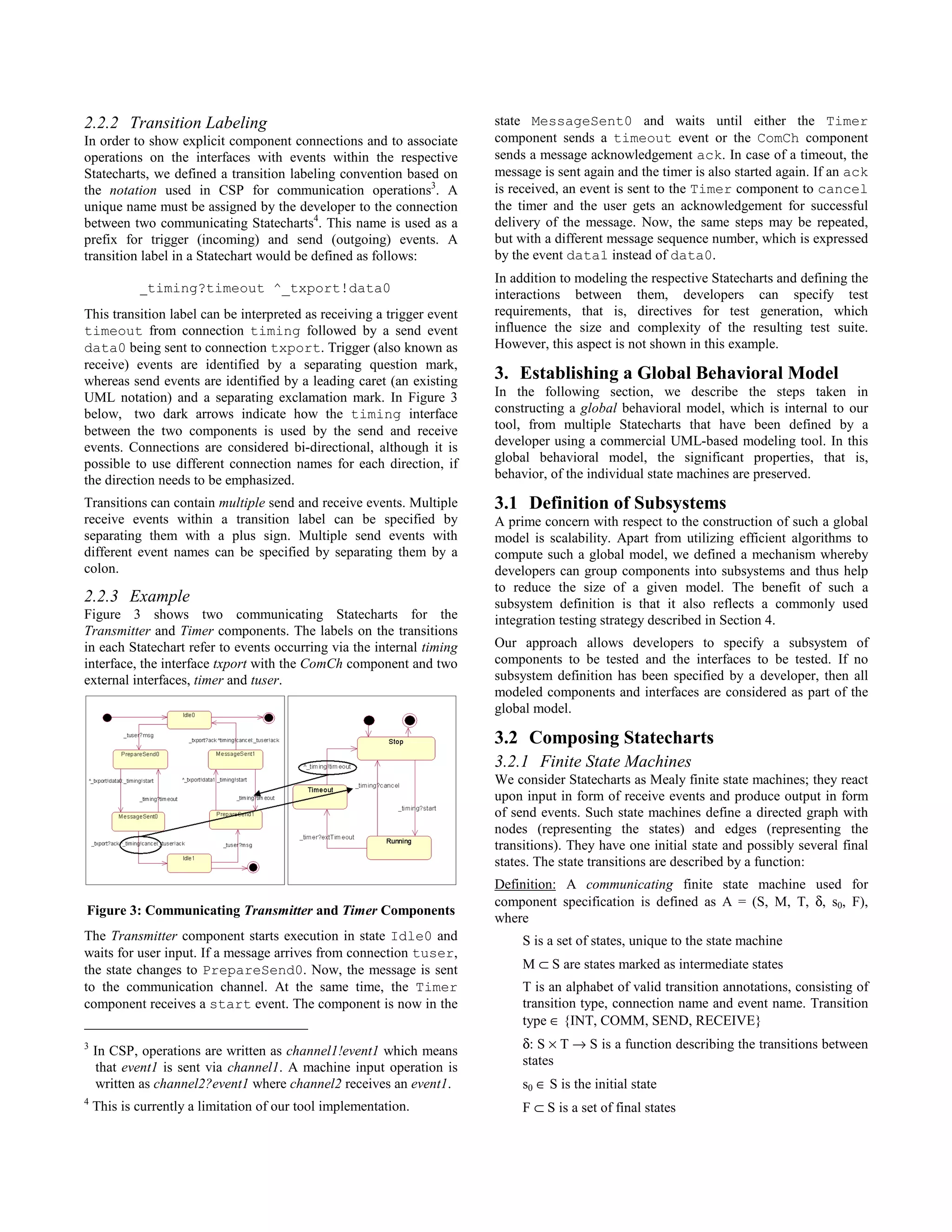 2.2.2 Transition Labeling                                               state MessageSent0 and waits until either the Timer
In order to show explicit component connections and to associate        component sends a timeout event or the ComCh component
operations on the interfaces with events within the respective          sends a message acknowledgement ack. In case of a timeout, the
Statecharts, we defined a transition labeling convention based on       message is sent again and the timer is also started again. If an ack
the notation used in CSP for communication operations3. A               is received, an event is sent to the Timer component to cancel
unique name must be assigned by the developer to the connection         the timer and the user gets an acknowledgement for successful
between two communicating Statecharts4. This name is used as a          delivery of the message. Now, the same steps may be repeated,
prefix for trigger (incoming) and send (outgoing) events. A             but with a different message sequence number, which is expressed
transition label in a Statechart would be defined as follows:           by the event data1 instead of data0.
                                                                        In addition to modeling the respective Statecharts and defining the
            _timing?timeout ^_txport!data0                              interactions between them, developers can specify test
This transition label can be interpreted as receiving a trigger event   requirements, that is, directives for test generation, which
timeout from connection timing followed by a send event                 influence the size and complexity of the resulting test suite.
data0 being sent to connection txport. Trigger (also known as           However, this aspect is not shown in this example.
receive) events are identified by a separating question mark,
whereas send events are identified by a leading caret (an existing      3. Establishing a Global Behavioral Model
UML notation) and a separating exclamation mark. In Figure 3            In the following section, we describe the steps taken in
below, two dark arrows indicate how the timing interface                constructing a global behavioral model, which is internal to our
between the two components is used by the send and receive              tool, from multiple Statecharts that have been defined by a
events. Connections are considered bi-directional, although it is       developer using a commercial UML-based modeling tool. In this
possible to use different connection names for each direction, if       global behavioral model, the significant properties, that is,
the direction needs to be emphasized.                                   behavior, of the individual state machines are preserved.

Transitions can contain multiple send and receive events. Multiple      3.1 Definition of Subsystems
receive events within a transition label can be specified by            A prime concern with respect to the construction of such a global
separating them with a plus sign. Multiple send events with             model is scalability. Apart from utilizing efficient algorithms to
different event names can be specified by separating them by a          compute such a global model, we defined a mechanism whereby
colon.                                                                  developers can group components into subsystems and thus help
                                                                        to reduce the size of a given model. The benefit of such a
2.2.3 Example                                                           subsystem definition is that it also reflects a commonly used
Figure 3 shows two communicating Statecharts for the                    integration testing strategy described in Section 4.
Transmitter and Timer components. The labels on the transitions
in each Statechart refer to events occurring via the internal timing    Our approach allows developers to specify a subsystem of
interface, the interface txport with the ComCh component and two        components to be tested and the interfaces to be tested. If no
external interfaces, timer and tuser.                                   subsystem definition has been specified by a developer, then all
                                                                        modeled components and interfaces are considered as part of the
                                                                        global model.

                                                                        3.2 Composing Statecharts
                                                                        3.2.1 Finite State Machines
                                                                        We consider Statecharts as Mealy finite state machines; they react
                                                                        upon input in form of receive events and produce output in form
                                                                        of send events. Such state machines define a directed graph with
                                                                        nodes (representing the states) and edges (representing the
                                                                        transitions). They have one initial state and possibly several final
                                                                        states. The state transitions are described by a function:
                                                                        Definition: A communicating finite state machine used for
                                                                        component specification is defined as A = (S, M, T, δ, s0, F),
Figure 3: Communicating Transmitter and Timer Components
                                                                        where
The Transmitter component starts execution in state Idle0 and                S is a set of states, unique to the state machine
waits for user input. If a message arrives from connection tuser,
the state changes to PrepareSend0. Now, the message is sent                  M ⊂ S are states marked as intermediate states
to the communication channel. At the same time, the Timer                    T is an alphabet of valid transition annotations, consisting of
component receives a start event. The component is now in the                transition type, connection name and event name. Transition
                                                                             type ∈ {INT, COMM, SEND, RECEIVE}
3
    In CSP, operations are written as channel1!event1 which means            δ: S × T → S is a function describing the transitions between
    that event1 is sent via channel1. A machine input operation is           states
    written as channel2?event1 where channel2 receives an event1.            s0 ∈ S is the initial state
                                                                             F ⊂ S is a set of final states
4
    This is currently a limitation of our tool implementation.
 
