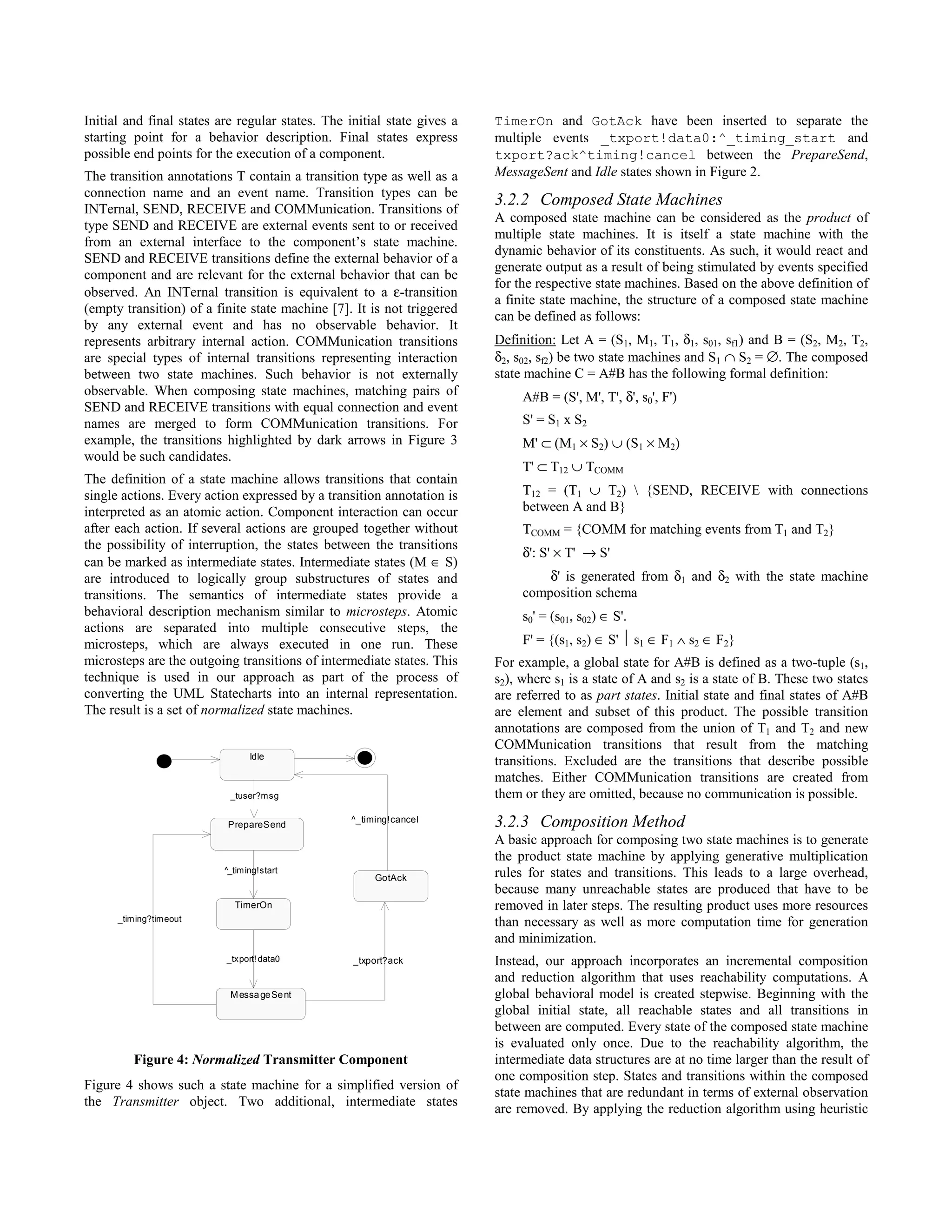 Initial and final states are regular states. The initial state gives a   TimerOn and GotAck have been inserted to separate the
starting point for a behavior description. Final states express          multiple events _txport!data0:^_timing_start and
possible end points for the execution of a component.                    txport?ack^timing!cancel between the PrepareSend,
The transition annotations T contain a transition type as well as a      MessageSent and Idle states shown in Figure 2.
connection name and an event name. Transition types can be
INTernal, SEND, RECEIVE and COMMunication. Transitions of
                                                                         3.2.2 Composed State Machines
                                                                         A composed state machine can be considered as the product of
type SEND and RECEIVE are external events sent to or received
                                                                         multiple state machines. It is itself a state machine with the
from an external interface to the component’s state machine.
                                                                         dynamic behavior of its constituents. As such, it would react and
SEND and RECEIVE transitions define the external behavior of a
                                                                         generate output as a result of being stimulated by events specified
component and are relevant for the external behavior that can be
                                                                         for the respective state machines. Based on the above definition of
observed. An INTernal transition is equivalent to a ε-transition
                                                                         a finite state machine, the structure of a composed state machine
(empty transition) of a finite state machine [7]. It is not triggered
                                                                         can be defined as follows:
by any external event and has no observable behavior. It
represents arbitrary internal action. COMMunication transitions          Definition: Let A = (S1, M1, T1, δ1, s01, sf1) and B = (S2, M2, T2,
are special types of internal transitions representing interaction       δ2, s02, sf2) be two state machines and S1 ∩ S2 = ∅. The composed
between two state machines. Such behavior is not externally              state machine C = A#B has the following formal definition:
observable. When composing state machines, matching pairs of                  A#B = (S', M', T', δ', s0', F')
SEND and RECEIVE transitions with equal connection and event
names are merged to form COMMunication transitions. For                       S' = S1 x S2
example, the transitions highlighted by dark arrows in Figure 3               M' ⊂ (M1 × S2) ∪ (S1 × M2)
would be such candidates.
                                                                              T' ⊂ T12 ∪ TCOMM
The definition of a state machine allows transitions that contain
single actions. Every action expressed by a transition annotation is          T12 = (T1 ∪ T2)  {SEND, RECEIVE with connections
interpreted as an atomic action. Component interaction can occur              between A and B}
after each action. If several actions are grouped together without            TCOMM = {COMM for matching events from T1 and T2}
the possibility of interruption, the states between the transitions
                                                                              δ': S' × T' → S'
can be marked as intermediate states. Intermediate states (M ∈ S)
are introduced to logically group substructures of states and                     δ' is generated from δ1 and δ2 with the state machine
transitions. The semantics of intermediate states provide a                   composition schema
behavioral description mechanism similar to microsteps. Atomic                s0' = (s01, s02) ∈ S'.
actions are separated into multiple consecutive steps, the
microsteps, which are always executed in one run. These                       F' = {(s1, s2) ∈ S'  s1 ∈ F1 ∧ s2 ∈ F2}
microsteps are the outgoing transitions of intermediate states. This     For example, a global state for A#B is defined as a two-tuple (s1,
technique is used in our approach as part of the process of              s2), where s1 is a state of A and s2 is a state of B. These two states
converting the UML Statecharts into an internal representation.          are referred to as part states. Initial state and final states of A#B
The result is a set of normalized state machines.                        are element and subset of this product. The possible transition
                                                                         annotations are composed from the union of T1 and T2 and new
                                                                         COMMunication transitions that result from the matching
                                 Idle
                                                                         transitions. Excluded are the transitions that describe possible
                                                                         matches. Either COMMunication transitions are created from
                           _tuser?msg                                    them or they are omitted, because no communication is possible.

                           PrepareSend
                                                  ^_timing!cancel        3.2.3 Composition Method
                                                                         A basic approach for composing two state machines is to generate
                                                                         the product state machine by applying generative multiplication
                          ^_tim ing!start                                rules for states and transitions. This leads to a large overhead,
                                                       GotAck
                                                                         because many unreachable states are produced that have to be
                             TimerOn                                     removed in later steps. The resulting product uses more resources
      _timing?timeout                                                    than necessary as well as more computation time for generation
                                                                         and minimization.
                          _txport! data0          _txport?ack            Instead, our approach incorporates an incremental composition
                                                                         and reduction algorithm that uses reachability computations. A
                           M essa ge Se nt                               global behavioral model is created stepwise. Beginning with the
                                                                         global initial state, all reachable states and all transitions in
                                                                         between are computed. Every state of the composed state machine
                                                                         is evaluated only once. Due to the reachability algorithm, the
         Figure 4: Normalized Transmitter Component                      intermediate data structures are at no time larger than the result of
                                                                         one composition step. States and transitions within the composed
Figure 4 shows such a state machine for a simplified version of
                                                                         state machines that are redundant in terms of external observation
the Transmitter object. Two additional, intermediate states
                                                                         are removed. By applying the reduction algorithm using heuristic
 