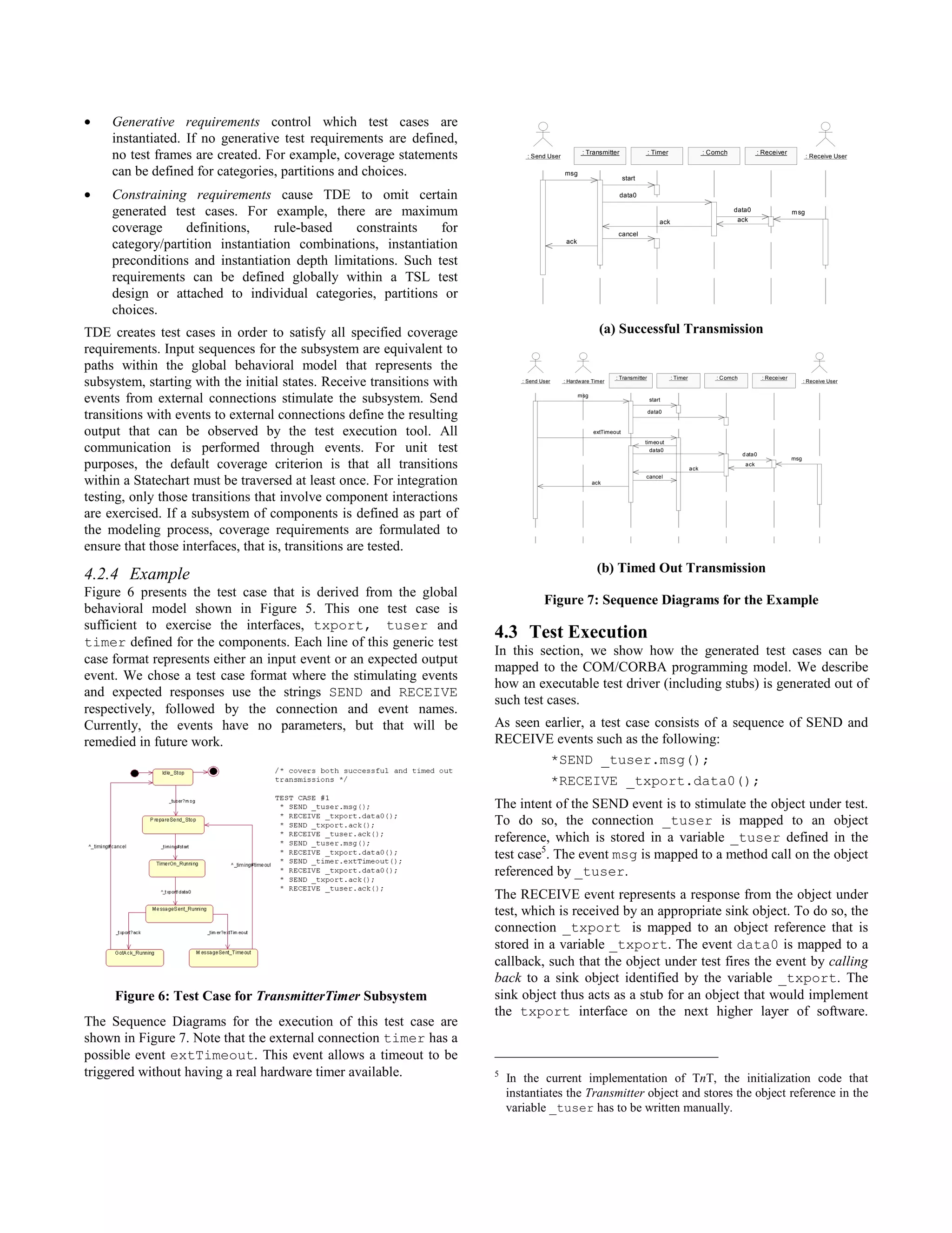 •    Generative requirements control which test cases are
     instantiated. If no generative test requirements are defined,
     no test frames are created. For example, coverage statements                : Send User
                                                                                                       : Transmitter                : Timer                    : Comch               : Receiver
                                                                                                                                                                                                           : Receive User

     can be defined for categories, partitions and choices.                                    msg
                                                                                                                         start

•    Constraining requirements cause TDE to omit certain                                                               data0

     generated test cases. For example, there are maximum                                                                                                                data0
                                                                                                                                                                          ack
                                                                                                                                                                                                    m sg
                                                                                                                                        ack
     coverage     definitions,    rule-based   constraints    for                                                    cancel
     category/partition instantiation combinations, instantiation                               ack


     preconditions and instantiation depth limitations. Such test
     requirements can be defined globally within a TSL test
     design or attached to individual categories, partitions or
     choices.
TDE creates test cases in order to satisfy all specified coverage                                             (a) Successful Transmission
requirements. Input sequences for the subsystem are equivalent to
paths within the global behavioral model that represents the
                                                                                                                    : Transmitter             : Timer             : C omch             : Receiver
subsystem, starting with the initial states. Receive transitions with          : Send User     : Hardware Timer                                                                                           : Receive User


events from external connections stimulate the subsystem. Send                                        msg
                                                                                                                                    start


transitions with events to external connections define the resulting                                                                data0



output that can be observed by the test execution tool. All                                                 extTimeout
                                                                                                                                 timeo ut
communication is performed through events. For unit test                                                                           data0
                                                                                                                                                                             d ata 0
                                                                                                                                                                                                    msg
purposes, the default coverage criterion is that all transitions                                                                                        a ck
                                                                                                                                                                              a ck

                                                                                                                                 cancel
within a Statechart must be traversed at least once. For integration                                        ack


testing, only those transitions that involve component interactions
are exercised. If a subsystem of components is defined as part of
the modeling process, coverage requirements are formulated to
ensure that those interfaces, that is, transitions are tested.

4.2.4 Example                                                                                                (b) Timed Out Transmission
Figure 6 presents the test case that is derived from the global
                                                                                       Figure 7: Sequence Diagrams for the Example
behavioral model shown in Figure 5. This one test case is
sufficient to exercise the interfaces, txport, tuser and
timer defined for the components. Each line of this generic test
                                                                        4.3 Test Execution
                                                                        In this section, we show how the generated test cases can be
case format represents either an input event or an expected output
                                                                        mapped to the COM/CORBA programming model. We describe
event. We chose a test case format where the stimulating events
                                                                        how an executable test driver (including stubs) is generated out of
and expected responses use the strings SEND and RECEIVE
                                                                        such test cases.
respectively, followed by the connection and event names.
Currently, the events have no parameters, but that will be              As seen earlier, a test case consists of a sequence of SEND and
remedied in future work.                                                RECEIVE events such as the following:
                                                                                 *SEND _tuser.msg();
                                                                                             *RECEIVE _txport.data0();
                                                                        The intent of the SEND event is to stimulate the object under test.
                                                                        To do so, the connection _tuser is mapped to an object
                                                                        reference, which is stored in a variable _tuser defined in the
                                                                        test case5. The event msg is mapped to a method call on the object
                                                                        referenced by _tuser.
                                                                        The RECEIVE event represents a response from the object under
                                                                        test, which is received by an appropriate sink object. To do so, the
                                                                        connection _txport is mapped to an object reference that is
                                                                        stored in a variable _txport. The event data0 is mapped to a
                                                                        callback, such that the object under test fires the event by calling
                                                                        back to a sink object identified by the variable _txport. The
     Figure 6: Test Case for TransmitterTimer Subsystem                 sink object thus acts as a stub for an object that would implement
                                                                        the txport interface on the next higher layer of software.
The Sequence Diagrams for the execution of this test case are
shown in Figure 7. Note that the external connection timer has a
possible event extTimeout. This event allows a timeout to be
triggered without having a real hardware timer available.               5
                                                                            In the current implementation of TnT, the initialization code that
                                                                            instantiates the Transmitter object and stores the object reference in the
                                                                            variable _tuser has to be written manually.
 