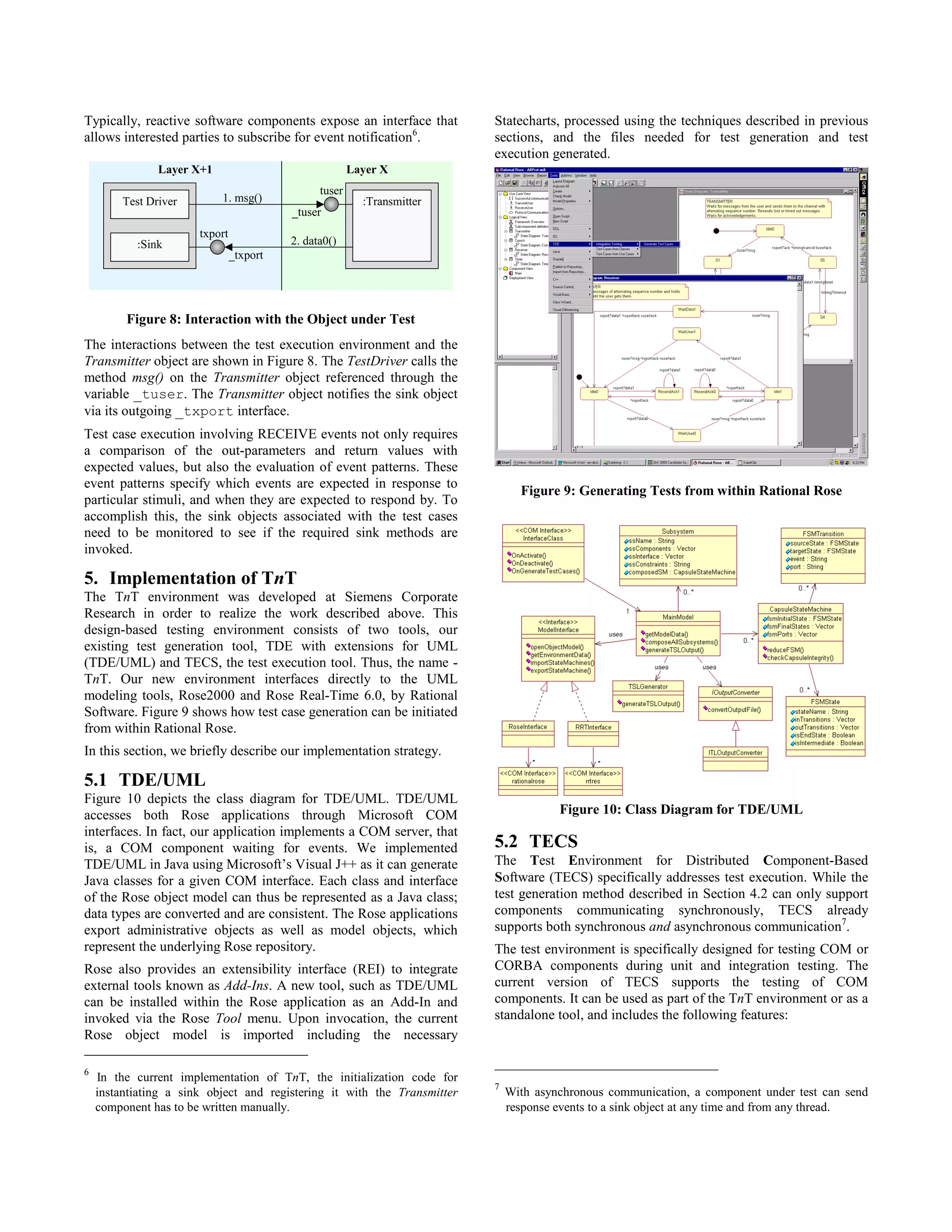 Typically, reactive software components expose an interface that          Statecharts, processed using the techniques described in previous
allows interested parties to subscribe for event notification6.           sections, and the files needed for test generation and test
                                                                          execution generated.
                Layer X+1                               Layer X
                                                tuser
         Test Driver        1. msg()                      :Transmitter
                                          _tuser
                       txport
           :Sink                          2. data0()
                                _txport




         Figure 8: Interaction with the Object under Test
The interactions between the test execution environment and the
Transmitter object are shown in Figure 8. The TestDriver calls the
method msg() on the Transmitter object referenced through the
variable _tuser. The Transmitter object notifies the sink object
via its outgoing _txport interface.
Test case execution involving RECEIVE events not only requires
a comparison of the out-parameters and return values with
expected values, but also the evaluation of event patterns. These
event patterns specify which events are expected in response to
                                                                                Figure 9: Generating Tests from within Rational Rose
particular stimuli, and when they are expected to respond by. To
accomplish this, the sink objects associated with the test cases
need to be monitored to see if the required sink methods are
invoked.

5. Implementation of TnT
The TnT environment was developed at Siemens Corporate
Research in order to realize the work described above. This
design-based testing environment consists of two tools, our
existing test generation tool, TDE with extensions for UML
(TDE/UML) and TECS, the test execution tool. Thus, the name -
TnT. Our new environment interfaces directly to the UML
modeling tools, Rose2000 and Rose Real-Time 6.0, by Rational
Software. Figure 9 shows how test case generation can be initiated
from within Rational Rose.
In this section, we briefly describe our implementation strategy.

5.1 TDE/UML
Figure 10 depicts the class diagram for TDE/UML. TDE/UML
accesses both Rose applications through Microsoft COM                                  Figure 10: Class Diagram for TDE/UML
interfaces. In fact, our application implements a COM server, that
is, a COM component waiting for events. We implemented                    5.2 TECS
TDE/UML in Java using Microsoft’s Visual J++ as it can generate           The Test Environment for Distributed Component-Based
Java classes for a given COM interface. Each class and interface          Software (TECS) specifically addresses test execution. While the
of the Rose object model can thus be represented as a Java class;         test generation method described in Section 4.2 can only support
data types are converted and are consistent. The Rose applications        components communicating synchronously, TECS already
export administrative objects as well as model objects, which             supports both synchronous and asynchronous communication7.
represent the underlying Rose repository.                                 The test environment is specifically designed for testing COM or
Rose also provides an extensibility interface (REI) to integrate          CORBA components during unit and integration testing. The
external tools known as Add-Ins. A new tool, such as TDE/UML              current version of TECS supports the testing of COM
can be installed within the Rose application as an Add-In and             components. It can be used as part of the TnT environment or as a
invoked via the Rose Tool menu. Upon invocation, the current              standalone tool, and includes the following features:
Rose object model is imported including the necessary

6
    In the current implementation of TnT, the initialization code for
                                                                          7
    instantiating a sink object and registering it with the Transmitter       With asynchronous communication, a component under test can send
    component has to be written manually.                                     response events to a sink object at any time and from any thread.
 