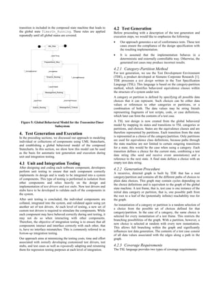 transition is included in the composed state machine that leads to             4.2 Test Generation
the global state TimerOn_Running. These rules are applied                      Before proceeding with a description of the test generation and
repeatedly until all global states are covered.                                execution steps, we would like to emphasize the following:
                                                                               •    Our approach generates a set of conformance tests. These test
                                Idle_Stop                                           cases ensure the compliance of the design specification with
                                                                                    the resulting implementation.
                                  _tuser?msg                                   •    It is assumed that the implementation behaves in a
                                                                                    deterministic and externally controllable way. Otherwise, the
                           P repareSend_Stop                                        generated test cases may produce incorrect results.

   ^_timing#cancel             _timing#start
                                                                               4.2.1 Category-Partition Method
                                                                               For test generation, we use the Test Development Environment
                              TimerOn_Running               ^_timing#timeout   (TDE), a product developed at Siemens Corporate Research [1].
                                                                               TDE processes a test design written in the Test Specification
                                                                               Language (TSL). This language is based on the category-partition
                               ^_txport!data0
                                                                               method, which identifies behavioral equivalence classes within
                           MessageSent_Running                                 the structure of a system under test.
                                                                               A category or partition is defined by specifying all possible data
             _txport?ack                           _timer?extTimeout           choices that it can represent. Such choices can be either data
                                                                               values or references to other categories or partitions, or a
             GotAck_Running                     MessageSent_Timeout
                                                                               combination of both. The data values may be string literals
                                                                               representing fragments of test scripts, code, or case definitions,
                                                                               which later can form the contents of a test case.

 Figure 5: Global Behavioral Model for the TransmitterTimer                    A TSL test design is now created from the global behavioral
                         Subsystem                                             model by mapping its states and transitions to TSL categories or
                                                                               partitions, and choices. States are the equivalence classes and are
4. Test Generation and Execution                                               therefore represented by partitions. Each transition from the state
In the preceding sections, we discussed our approach to modeling               is represented as a choice of the category/partition. Only partitions
individual or collections of components using UML Statecharts,                 are used for equivalence class definitions, because paths through
and establishing a global behavioral model of the composed                     the state machine are not limited to certain outgoing transitions
Statecharts. In this section, we show how this model can be used               for a state; this would be the case when using a category. Each
as the basis for automatic test generation and execution during                transition defines a choice for the current state, combining a test
unit and integration testing.                                                  data string (the send and receive event annotations) and a
                                                                               reference to the next state. A final state defines a choice with an
4.1 Unit and Integration Testing                                               empty test data string.
After designing and coding each software component, developers
                                                                               4.2.2 Generation Procedure
perform unit testing to ensure that each component correctly
                                                                               A recursive, directed graph is built by TDE that has a root
implements its design and is ready to be integrated into a system
                                                                               category/partition and contains all the different paths of choices to
of components. This type of testing is performed in isolation from
                                                                               plain data choices. This graph may contain cycles depending on
other components and relies heavily on the design and
                                                                               the choice definitions and is equivalent to the graph of the global
implementation of test drivers and test stubs. New test drivers and
                                                                               state machine. A test frame, that is, test case is one instance of the
stubs have to be developed to validate each of the components in
                                                                               initial data category or partition, that is, one possible path from
the system.
                                                                               the root to a leaf of the (potentially infinite) reachability tree for
After unit testing is concluded, the individual components are                 the graph.
collated, integrated into the system, and validated again using yet
                                                                               An instantiation of a category or partition is a random selection of
another set of test drivers. At each level of testing, a new set of
                                                                               a choice from the possible set of choices defined for that
custom test drivers is required to stimulate the components. While
                                                                               category/partition. In the case of a category, the same choice is
each component may have behaved correctly during unit testing, it
                                                                               selected for every instantiation of a test frame. This restricts the
may not do so when interacting with other components.
                                                                               branching possibilities of the graph. With a partition, however, a
Therefore, the objective of integration testing is to ensure that all
                                                                               new choice is selected at random with every new instantiation.
components interact and interface correctly with each other, that
                                                                               This allows full branching within the graph and significantly
is, have no interface mismatches. This is commonly referred to as
                                                                               influences test data generation. The contents of a test case consist
bottom-up integration testing.
                                                                               of all data values associated with the edges along a path in the
Our approach aims at minimizing the testing costs, time and effort             graph.
associated with initially developing customized test drivers, test
stubs, and test cases as well as repeatedly adapting and rerunning             4.2.3 Coverage Requirements
them for regression testing purposes at each level of integration.             The TSL language provides two types of coverage requirements:
 