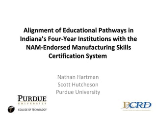 Alignment of Educational Pathways in Indiana’s Four-Year Institutions with the NAM-Endorsed Manufacturing Skills Certification System  Nathan Hartman Scott Hutcheson Purdue University 