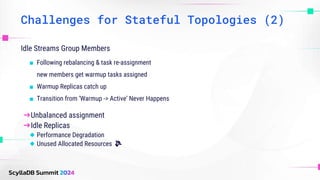 Challenges for Stateful Topologies (2)
Idle Streams Group Members
■ Following rebalancing & task re-assignment
new members get warmup tasks assigned
■ Warmup Replicas catch up
■ Transition from ‘Warmup -> Active’ Never Happens
➔Unbalanced assignment
➔Idle Replicas
◆ Performance Degradation
◆ Unused Allocated Resources 💸
 