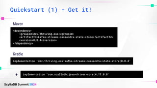 Quickstart (1) - Get it!
<dependency>
<groupId>dev.thriving.oss</groupId>
<artifactId>kafka-streams-cassandra-state-store</artifactId>
<version>0.8.4</version>
</dependency>
Maven
implementation 'dev.thriving.oss:kafka-streams-cassandra-state-store:0.8.4'
Gradle
implementation 'com.scylladb:java-driver-core:4.17.0.0'
+
 