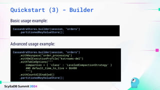 Basic usage example:
Quickstart (3) - Builder
CassandraStores.builder(session, "orders")
.partitionedKeyValueStore();
Advanced usage example:
CassandraStores.builder(session, "orders")
.withKeyspace("order_processing")
.withDmlExecutionProfile("kstreams-dml")
.withTableOptions("""
compaction = { 'class' : 'LeveledCompactionStrategy' }
AND default_time_to_live = 86400
""")
.withCountAllEnabled()
.partitionedKeyValueStore();
 
