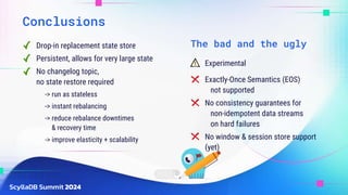 Conclusions
Drop-in replacement state store
Persistent, allows for very large state
No changelog topic,
no state restore required
-> run as stateless
-> instant rebalancing
-> reduce rebalance downtimes
& recovery time
-> improve elasticity + scalability
Exactly-Once Semantics (EOS)
not supported
No consistency guarantees for
non-idempotent data streams
on hard failures
No window & session store support
(yet)
Experimental
The bad and the ugly
 