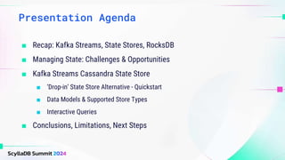 ■ Recap: Kafka Streams, State Stores, RocksDB
■ Managing State: Challenges & Opportunities
■ Kafka Streams Cassandra State Store
■ ‘Drop-in’ State Store Alternative - Quickstart
■ Data Models & Supported Store Types
■ Interactive Queries
■ Conclusions, Limitations, Next Steps
Presentation Agenda
 