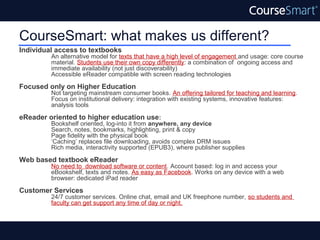 CourseSmart: what makes us different?
Individual access to textbooks
         An alternative model for texts that have a high level of engagement and usage: core course
         material. Students use their own copy differently: a combination of ongoing access and
         immediate availability (not just discoverability)
         Accessible eReader compatible with screen reading technologies

Focused only on Higher Education
         Not targeting mainstream consumer books. An offering tailored for teaching and learning.
         Focus on institutional delivery: integration with existing systems, innovative features:
         analysis tools

eReader oriented to higher education use:
         Bookshelf oriented, log-into it from anywhere, any device
         Search, notes, bookmarks, highlighting, print & copy
         Page fidelity with the physical book
         ‘Caching’ replaces file downloading, avoids complex DRM issues
         Rich media, interactivity supported (EPUB3), where publisher supplies

Web based textbook eReader
         No need to download software or content. Account based: log in and access your
         eBookshelf, texts and notes. As easy as Facebook. Works on any device with a web
         browser: dedicated iPad reader

Customer Services
         24/7 customer services. Online chat, email and UK freephone number, so students and
         faculty can get support any time of day or night.
 