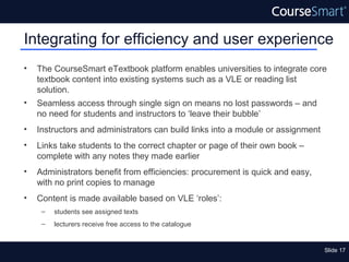 Integrating for efficiency and user experience
•   The CourseSmart eTextbook platform enables universities to integrate core
    textbook content into existing systems such as a VLE or reading list
    solution.
•   Seamless access through single sign on means no lost passwords – and
    no need for students and instructors to ‘leave their bubble’
•   Instructors and administrators can build links into a module or assignment
•   Links take students to the correct chapter or page of their own book –
    complete with any notes they made earlier
•   Administrators benefit from efficiencies: procurement is quick and easy,
    with no print copies to manage
•   Content is made available based on VLE ‘roles’:
     –   students see assigned texts
     –   lecturers receive free access to the catalogue


                                                                                 Slide 17
 
