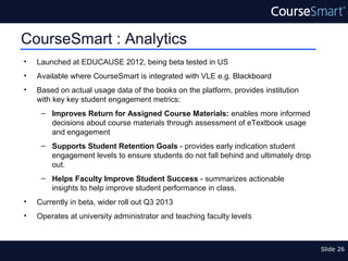 CourseSmart : Analytics
•   Launched at EDUCAUSE 2012, being beta tested in US
•   Available where CourseSmart is integrated with VLE e.g. Blackboard
•   Based on actual usage data of the books on the platform, provides institution
    with key key student engagement metrics:
     – Improves Return for Assigned Course Materials: enables more informed
       decisions about course materials through assessment of eTextbook usage
       and engagement
     – Supports Student Retention Goals - provides early indication student
       engagement levels to ensure students do not fall behind and ultimately drop
       out.
     – Helps Faculty Improve Student Success - summarizes actionable
       insights to help improve student performance in class.
•   Currently in beta, wider roll out Q3 2013
•   Operates at university administrator and teaching faculty levels



                                                                                     Slide 26
 