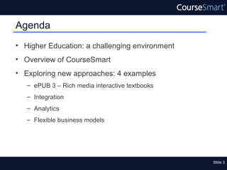Agenda
• Higher Education: a challenging environment
• Overview of CourseSmart
• Exploring new approaches: 4 examples
   – ePUB 3 – Rich media interactive textbooks
   – Integration
   – Analytics
   – Flexible business models




                                                 Slide 3
 