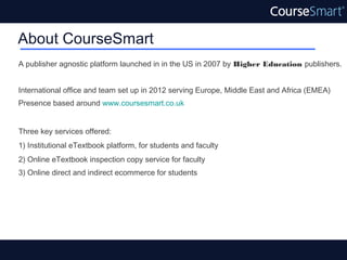 About CourseSmart
A publisher agnostic platform launched in in the US in 2007 by Higher Education publishers.


International office and team set up in 2012 serving Europe, Middle East and Africa (EMEA)
Presence based around www.coursesmart.co.uk


Three key services offered:
1) Institutional eTextbook platform, for students and faculty
2) Online eTextbook inspection copy service for faculty
3) Online direct and indirect ecommerce for students
 