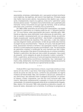270
François Hartog
associações, empresas, coletividades, etc.), que querem se fazer reconhecer
como legítimas, tão legítimas, até mesmo mais legítimas. O Estado-nação
não impõe mais os seus valores, mas preserva mais rápido o que, no pre-
sente, imediatamente, mesmo na urgência, é tido como “patrimônio” pelos
diversos atores sociais.16
O próprio monumento tende a ser suplantado pelo
memorial: menos monumento do que lugar de memória, onde se esforça
para fazer viver a memória, a mantê-la viva e a transmiti-la.
De 1980 a 2000, recenseou-se na França 2241 associações, cujo objeto
declarado é o patrimônio ou o habitat (cadre de vie): o “pequeno patrimô-
nio”. Em sua maioria, estas associações são jovens, nascidas após 1980.
Dando-se algumas vezes definições muito extensivas do patrimônio, que
não se ajustam necessariamente com as categorias oficiais da adminis-
tração ocupada pelo “grande patrimônio”, elas tendem a desestabilizar a
máquina administrativa de classificar. Pois, para elas, o valor dos objetos
que elas elegeram reside, parcialmente, no fato de que estão elas mesmas
na origem do seu reconhecimento.17
Trata-se, em suma, mais de patrimônio
local, associando memória e território e de operações visando a produzir
território e continuidade para aqueles que lá habitam, hoje. “As associações
do patrimônio mostram a construção de uma memória que não é dada,
portanto, não perdida. Elas abrem à constituição de um universo simbólico.
Também o patrimônio não deve ser visto a partir do passado, mas a partir
do presente, como categoria de ação do presente e sobre o presente”.18
Enfim, o patrimônio, ao tornar-se um ramo principal da indústria do turismo,
é objeto de investimentos econômicos importantes. Sua “valorização” se
insere, então, diretamente, nos ritmos e temporalidades rápidas da economia
de mercado de hoje, chocando-se e aproximando-se dela.
• • •
O século XX é o que mais invocou o futuro, o que mais construiu e mas-
sacrou em seu nome, o que levou mais longe a produção de uma história
escrita do ponto de vista do futuro, conforme aos postulados do regime
moderno de historicidade. Mas, ele é também o século que, sobretudo no
seu último terço, deu extensão maior à categoria do presente: um presen-
te massivo, invasor, onipresente, que não tem outro horizonte além dele
mesmo, fabricando cotidianamente o passado e o futuro do qual ele tem
necessidade. Um presente já passado antes de ter completamente chegado.
Mas, desde o fim dos anos 1960, este presente se descobriu inquieto, em
busca de raízes, obcecado com a memória. À confiança no progresso se
16 O número de edifícios protegidos passou de 24 000 em 1960 a 44 709 em 1996.
17 GLEVAREC, Hervé et SAEZ, Guy, Le patrimoine saisi par les associations, op. cit. p. 129-193.
18 Ibid. p. 263
 