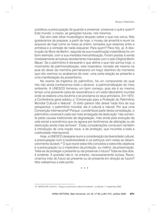 271
Tempo e Patrimônio
VARIA HISTORIA, Belo Horizonte, vol. 22, nº 36: p.261-273, Jul/Dez 2006
substituiu a preocupação de guardar e preservar: preservar o quê e quem?
Este mundo, o nosso, as gerações futuras, nós mesmos.
Daí vem este olhar museológico lançado sobre o que nos cerca. Nós
gostaríamos de preparar, a partir de hoje, o museu de amanhã e reunir os
arquivos de hoje como se fosse já ontem, tomados que estamos entre a
amnésia e a vontade de nada esquecer. Para quem? Para nós, já. A des-
truição do Muro de Berlim, seguida da sua museificação instantânea foi um
bom exemplo, com a sua imediata mercantilização. Foram postas à venda
imediatamente amostras devidamente marcadas com o selo Original Berlin
Mauer. Se o patrimônio é doravante o que define o que nós somos hoje, o
movimento de patrimonialização, este imperativo, tomado ele mesmo na
aura do dever da memória permanecerá um traço distintivo do momento
que nós vivemos ou acabamos de viver: uma certa relação ao presente e
uma manifestação do presentismo.
No exame da trajetória do patrimônio, há um componente do qual
nós não ainda conhecemos todo o alcance: a patrimonialização do meio
ambiente. A UNESCO forneceu um bom começo, pois ela é ao mesmo
tempo uma possante caixa de ressonância e um vasto laboratório mundial
onde se elabora uma doutrina e se proclama os seus princípios. Em 1972,
a Conferência geral adotou a “Convenção para a Proteção do Patrimônio
Mundial Cultural e Natural”. O texto parece não deixar nada fora de sua
perspectiva: o patrimônio mundial, ele é cultural e natural. Por que uma
Convenção internacional? Porque, o preâmbulo parte desta constatação, o
patrimônio universal é cada vez mais ameaçado de destruição “não somen-
te pelas causas tradicionais de degradação, mas ainda pela evolução da
vida social e econômica que os agrava por fenômenos de alteração ou de
destruição ainda mais temíveis”. Estas considerações conduzem também
à introdução de uma noção nova: a de proteção, que incumbe a toda a
coletividade internacional.
Hoje, a UNESCO desejaria reunir a consideração da diversidade cultural,
a preocupação com a biodiversidade e os esforços com vistas ao desen-
volvimento durável.19
O que reúne estes três conceitos e estes três objetivos
é a preocupação ou o imperativo da proteção, ou melhor, da preservação.
Trata-se de proteger o presente ou de preservar o futuro? Trata-se dos dois,
é evidente. A questão não é, no entanto, necessariamente ociosa. Racio-
cinamos indo do futuro ao presente ou do presente em direção ao futuro?
Nós voltaremos a este ponto.
• • •
19 MATSUURA, Koïchiro. « Eloge du patrimoine culturel immatériel », Le Monde, 11 septembre 2002.
 