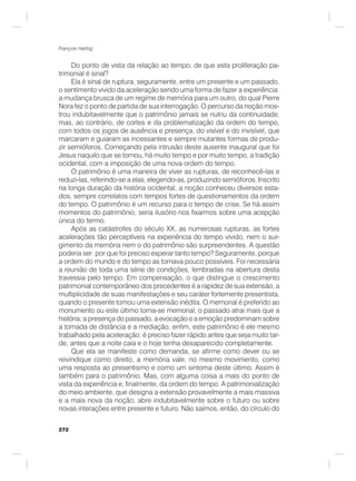 272
François Hartog
Do ponto de vista da relação ao tempo, de que esta proliferação pa-
trimonial é sinal?
Ela é sinal de ruptura, seguramente, entre um presente e um passado,
o sentimento vivido da aceleração sendo uma forma de fazer a experiência:
a mudança brusca de um regime de memória para um outro, do qual Pierre
Nora fez o ponto de partida de sua interrogação. O percurso da noção mos-
trou indubitavelmente que o patrimônio jamais se nutriu da continuidade,
mas, ao contrário, de cortes e da problematização da ordem do tempo,
com todos os jogos de ausência e presença, do visível e do invisível, que
marcaram e guiaram as incessantes e sempre mutantes formas de produ-
zir semióforos. Começando pela intrusão deste ausente inaugural que foi
Jesus naquilo que se tornou, há muito tempo e por muito tempo, a tradição
ocidental, com a imposição de uma nova ordem do tempo.
O patrimônio é uma maneira de viver as rupturas, de reconhecê-las e
reduzi-las, referindo-se a elas, elegendo-as, produzindo semióforos. Inscrito
na longa duração da história ocidental, a noção conheceu diversos esta-
dos, sempre correlatos com tempos fortes de questionamentos da ordem
do tempo. O patrimônio é um recurso para o tempo de crise. Se há assim
momentos do patrimônio, seria ilusório nos fixarmos sobre uma acepção
única do termo.
Após as catástrofes do século XX, as numerosas rupturas, as fortes
acelerações tão perceptíveis na experiência do tempo vivido, nem o sur-
gimento da memória nem o do patrimônio são surpreendentes. A questão
poderia ser: por que foi preciso esperar tanto tempo? Seguramente, porque
a ordem do mundo e do tempo as tornava pouco possíveis. Foi necessária
a reunião de toda uma série de condições, lembradas na abertura desta
travessia pelo tempo. Em compensação, o que distingue o crescimento
patrimonial contemporâneo dos precedentes é a rapidez de sua extensão, a
multiplicidade de suas manifestações e seu caráter fortemente presentista,
quando o presente tomou uma extensão inédita. O memorial é preferido ao
monumento ou este último torna-se memorial, o passado atrai mais que a
história; a presença do passado, a evocação e a emoção predominam sobre
a tomada de distância e a mediação; enfim, este patrimônio é ele mesmo
trabalhado pela aceleração: é preciso fazer rápido antes que seja muito tar-
de, antes que a noite caia e o hoje tenha desaparecido completamente.
Que ela se manifeste como demanda, se afirme como dever ou se
reivindique como direito, a memória vale, no mesmo movimento, como
uma resposta ao presentismo e como um sintoma deste último. Assim é
também para o patrimônio. Mas, com alguma coisa a mais do ponto de
vista da experiência e, finalmente, da ordem do tempo. A patrimonialização
do meio ambiente, que designa a extensão provavelmente a mais massiva
e a mais nova da noção, abre indubitavelmente sobre o futuro ou sobre
novas interações entre presente e futuro. Não saímos, então, do círculo do
 
