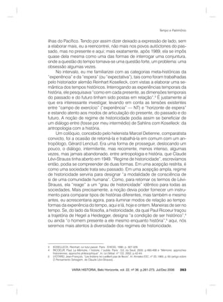 263
Tempo e Patrimônio
VARIA HISTORIA, Belo Horizonte, vol. 22, nº 36: p.261-273, Jul/Dez 2006
ilhas do Pacífico. Tendo por assim dizer deixado a expressão de lado, sem
a elaborar mais, eu a reencontrei, não mais nos povos autóctones do pas-
sado, mas no presente e aqui; mais exatamente, após 1989, ela se impôs
quase dela mesma como uma das formas de interrogar uma conjuntura,
onde a questão do tempo tornava-se uma questão forte, um problema: uma
obsessão algumas vezes.
No intervalo, eu me familiarizei com as categorias meta-históricas da
“experiência” e da “espera” (ou “expectativa”), tais como foram trabalhadas
pelo historiador alemão Reinhart Koselleck, com vistas a elaborar uma se-
mântica dos tempos históricos. Interrogando as experiências temporais da
história, ele pesquisava “como em cada presente, as dimensões temporais
do passado e do futuro tinham sido postas em relação”.3
É justamente aí
que era interessante investigar, levando em conta as tensões existentes
entre “campo de exercício” (“experiência” — NT) e “horizonte de espera”
e estando atento aos modos de articulação do presente, do passado e do
futuro. A noção de regime de historicidade podia assim se beneficiar de
um diálogo entre (fosse por meu intermédio) de Sahlins com Koselleck: da
antropologia com a história.
Um colóquio, concebido pelo helenista Marcel Detienne, comparatista
convicto, foi a ocasião de retomá-la e trabalhá-la em comum com um an-
tropólogo, Gérard Lenclud. Era uma forma de prosseguir, deslocando um
pouco, o diálogo, intermitente, mas recorrente, menos intenso, algumas
vezes, mas jamais abandonado, entre antropologia e história, que Claude
Lévi-Strauss tinha aberto em 1949. “Regime de historicidade”, escrevíamos
então, podia se compreender de duas formas. Em uma acepção restrita, é
como uma sociedade trata seu passado. Em uma acepção ampla, regime
de historicidade serviria para designar “a modalidade de consciência de
si de uma comunidade humana”. Como, para retomar os termos de Lévi-
Strauss, ela “reage” a um “grau de historicidade” idêntico para todas as
sociedades. Mais precisamente, a noção devia poder fornecer um instru-
mento para comparar tipos de histórias diferentes, mas também e mesmo
antes, eu acrescentaria agora, para iluminar modos de relação ao tempo:
formas da experiência do tempo, aqui e lá, hoje e ontem. Maneiras de ser no
tempo. Se, do lado da filosofia, a historicidade, da qual Paul Ricoeur traçou
a trajetória de Hegel a Heidegger, designa “a condição de ser histórico”,4
ou ainda “o homem presente a ele mesmo enquanto história”,5
aqui, nós
seremos mais atentos à diversidade dos regimes de historicidade.
3 KOSELLECK, Reinhart. Le futur passé. Paris : EHESS, 1990, p. 307-329.
4 RICOEUR, Paul. La Mémoire, l´histoire, l´oublie. Paris : Ed. du Seuil, 2000, p.480-498 e “Mémoire: approches
historiennes, approche philosophique”. In: Le Débat, nº 122, 2002, p.42-44.
5 LYOTARD, Jean-François. “Les Indiens ne cueillent pas de fleurs”. In: Annales ESC, nº 20, 1965, p. 65 (artigo sobre
O Pensamento Selvagem, de Claude Lévi-Strauss).
 