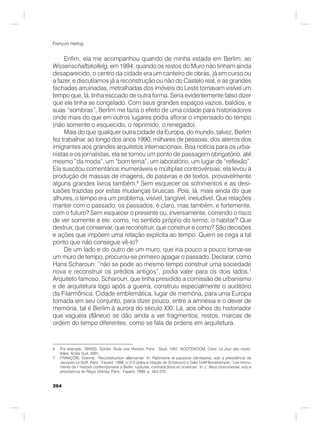 264
François Hartog
Enfim, ela me acompanhou quando de minha estada em Berlim, ao
Wissenschaftskollelg, em 1994, quando os restos do Muro não tinham ainda
desaparecido, o centro da cidade era um canteiro de obras, já em curso ou
a fazer, e discutíamos já a reconstrução ou não do Castelo real, e as grandes
fachadas arruinadas, metralhadas dos imóveis do Leste tornavam visível um
tempo que, lá, tinha escoado de outra forma. Seria evidentemente falso dizer
que ele tinha se congelado. Com seus grandes espaços vazios, baldios, e
suas “sombras”, Berlim me fazia o efeito de uma cidade para historiadores
onde mais do que em outros lugares podia aflorar o impensado do tempo
(não somente o esquecido, o reprimido, o renegado).
Mais do que qualquer outra cidade da Europa, do mundo, talvez, Berlim
fez trabalhar, ao longo dos anos 1990, milhares de pessoas, dos aterros dos
imigrantes aos grandes arquitetos internacionais. Boa notícia para os urba-
nistas e os jornalistas, ela se tornou um ponto de passagem obrigatório, até
mesmo “da moda”, um “bom tema”, um laboratório, um lugar de “reflexão”.
Ela suscitou comentários inumeráveis e múltiplas controvérsias; ela levou à
produção de massas de imagens, de palavras e de textos, provavelmente
alguns grandes livros também.6
Sem esquecer os sofrimentos e as desi-
lusões trazidas por estas mudanças bruscas. Pois, lá, mais ainda do que
alhures, o tempo era um problema, visível, tangível, ineludível. Que relações
manter com o passado, os passados, é claro, mas também, e fortemente,
com o futuro? Sem esquecer o presente ou, inversamente, correndo o risco
de ver somente a ele: como, no sentido próprio do termo, o habitar? Que
destruir, que conservar, que reconstruir, que construir e como? São decisões
e ações que impõem uma relação explícita ao tempo. Quem se cega a tal
ponto que não consegue vê-lo?
De um lado e do outro de um muro, que iria pouco a pouco tornar-se
um muro de tempo, procurou-se primeiro apagar o passado. Declarar, como
Hans Scharoun: “não se pode ao mesmo tempo construir uma sociedade
nova e reconstruir os prédios antigos”, podia valer para os dois lados.7
Arquiteto famoso, Scharoun, que tinha presidido a comissão de urbanismo
e de arquitetura logo após a guerra, construiu especialmente o auditório
da Filarmônica. Cidade emblemática, lugar de memória, para uma Europa
tomada em seu conjunto, para dizer pouco, entre a amnésia e o dever de
memória, tal é Berlim à aurora do século XXI. Lá, aos olhos do historiador
que vagueia (flâneur) se dão ainda a ver fragmentos, restos, marcas de
ordem do tempo diferentes, como se fala de ordens em arquitetura.
6 Por exemplo, GRASS, Günter. Toute une Histoire. Paris : Seuil, 1997; NOOTEBOOM, Cees. Le Jour des morts.
Arles: Actes Sud, 2001.
7 FRANÇOIS, Etienne. “Reconstruction allemande” In: Patrimoine et passions identitaires, sob a presidência de
Jacques Le Goff. Paris : Fayard, 1998, p.313 (para a citação de Scharoun) e Gabi Dolff-Bonekämper, “Les monu-
ments de l´histoire contemporaine a Berlin: ruptures, contradictions et cicatrices” In: L`Abus monumental, sob a
presidencia de Régis Debray. Paris : Fayard, 1999, p. 363-370.
 