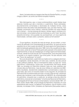 265
Tempo e Patrimônio
VARIA HISTORIA, Belo Horizonte, vol. 22, nº 36: p.261-273, Jul/Dez 2006
Assim, formada sobre as margens das ilhas do Grande Pacífico, a noção
chegou a Berlim, ao centro da história européia moderna.
• • •
Nós interrogamos, aqui, o nosso contemporâneo a partir destas duas
palavras mestras que são a memória e o patrimônio. Muito solicitadas,
abundantemente comentadas e declinadas de múltiplas formas, estas
palavras-chave não serão mais desdobradas, aqui, por elas mesmas, mas
tratadas unicamente como indícios, sintomas também de nossa relação
com o tempo — formas diversas de traduzir, refratar, seguir, contrariar a or-
dem do tempo: como testemunham as incertezas ou uma “crise” da ordem
presente do tempo. Uma questão nos acompanhará: um novo regime de
historicidade, centrado sobre o presente, estaria se formulando?
• • •
O que significou, do ponto de vista do tempo, de sua ordem, o movi-
mento de extensão e de universalização do patrimônio, ao qual nós temos
assistido há um bom quarto de século? De qual regime de historicidade a
patrimonialização galopante dos anos 1990, como nós a qualificamos algu-
mas vezes, pode ser a marca? Este gosto pelo passado vinha testemunhar
repentinamente um tipo de nostalgia por um antigo regime de historicidade,
contudo, desde há muito fora de uso? Inversamente, como ele podia ainda
se ajustar a um regime moderno, que tinha posto, há dois séculos, todo
seu “fervor de esperança” no futuro?
No curso do período, o patrimônio se impôs como a categoria dominan-
te, englobante, senão devorante, em todo caso, evidente, da vida cultural
e das políticas públicas. Nós já recenseamos todos os tipos de “novos
patrimônios” e declinamos “novos usos” do patrimônio. Na França, desde
1983, as Jornadas do Patrimônio atraíram cada vez mais visitantes aos
imóveis ditos do Patrimônio: mais de onze milhões em setembro de 2002.
Estes resultados, devidamente estabelecidos e proclamados a cada ano
pela mídia, são como um recorde a bater no ano seguinte. As Jornadas do
Patrimônio têm se disseminado por todo o mundo e fala-se hoje, sobretudo
através das iniciativas e das convenções da UNESCO, de universalização
do patrimônio, enquanto que, a cada ano, se alonga a lista dos sítios do
patrimônio universal da humanidade.8
Uma Escola Nacional do Patrimônio,
encarregada de formar os futuros conservadores, funciona desde 1991, em
Paris. Existe, desde 1996, uma Fundação do Patrimônio. Inspirada, em suas
expectativas pelo menos, no National Trust britânico, ela se mostrou muito
discreta, na verdade. Enfim, Entretiens du Patrimoine (Discussões sobre o
8 Consulta no website do Centre du Patrimoine mondial, ele recenceava 730 ao fim de 2002.
 