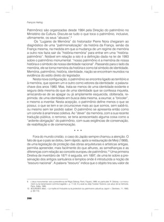 266
François Hartog
Patrimônio) são organizadas desde 1984 pela Direção do patrimônio no
Ministério da Cultura. Discute-se tudo o que toca o patrimônio, inclusive,
ultimamente, os seus “abusos”.9
Os “Lugares de Memória” do historiador Pierre Nora chegaram ao
diagnóstico de uma “patrimonialização” da história da França, senão da
França mesma, na medida em que a mudança de um regime de memória
a outro nos fazia sair da “história-memória” para entrar em uma “história-
patrimônio”. Notável em relação a isto é a definição dada na lei de 1993
sobre o patrimônio monumental: “nosso patrimônio é a memória de nossa
história e o símbolo de nossa identidade nacional”. Passando para o lado da
memória, ele se torna memória da história e como tal símbolo de identidade.
Memória, patrimônio, história, identidade, nação se encontram reunidos na
evidência do estilo direto do legislador.
Nesta nova configuração, o patrimônio se encontra ligado ao território e
à memória, que operam um e outro como vetores da identidade: a palavra-
chave dos anos 1980. Mas, trata-se menos de uma identidade evidente e
segura dela mesma do que de uma identidade que se confessa inquieta,
arriscando-se de se apagar ou já amplamente esquecida, obliterada, re-
primida: de uma identidade em busca dela mesma, a exumar, a “bricoler”,
e mesmo a inventar. Nesta acepção, o patrimônio define menos o que se
possui, o que se tem e se circunscreve mais ao que somos, sem sabê-lo,
ou mesmo sem ter podido saber. O patrimônio se apresenta então como
um convite à anamnese coletiva. Ao “dever” da memória, com a sua recente
tradução pública, o remorso, se teria acrescentado alguma coisa como a
“ardente obrigação” do patrimônio, com suas exigências de conservação,
de reabilitação e de comemoração.
• • •
Fora do mundo cristão, o caso do Japão sempre chamou a atenção. O
fato de que o país se dotou, bem rápido, após a restauração de Meiji (1868),
de uma legislação de proteção das obras arquiteturais e artísticas antigas,
permitia apreender, mais facilmente do que alhures, as semelhanças e as
diferenças com relação ao conceito europeu de patrimônio.10
Uma primeira
Diretiva de inventário de 1871 é seguida, em 1897, de uma lei sobre a pre-
servação dos antigos santuários e templos onde é introduzida a noção de
“tesouro nacional”. A palavra “tesouro” indica que o objeto tira seu valor de
9 L’abus monumental, sob a presidência de Régis Debray, Paris, Fayard, 1999, en particulier, R. Debray « Le monu-
ment ou la transmission comme tragédie », p. 11-32. Il y avait eu déjà Tzvetan Todorov, Les abus de la mémoire,
Paris, Arléa, 1995.
10 BOURDIER, Marc. « Le mythe et l’industrie ou la protection du patrimoine culturel au Japon », Genèses, 11, 1993,
p. 82-110.
 