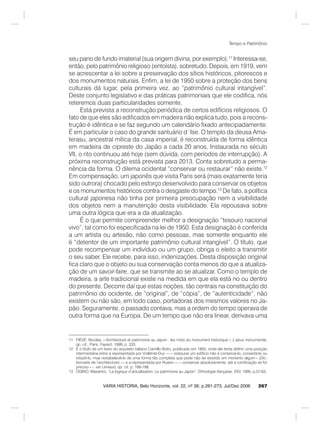 267
Tempo e Patrimônio
VARIA HISTORIA, Belo Horizonte, vol. 22, nº 36: p.261-273, Jul/Dez 2006
seu pano de fundo imaterial (sua origem divina, por exemplo).11
Interessa-se,
então, pelo patrimônio religioso (xintoísta), sobretudo. Depois, em 1919, vem
se acrescentar a lei sobre a preservação dos sítios históricos, pitorescos e
dos monumentos naturais. Enfim, a lei de 1950 sobre a proteção dos bens
culturais dá lugar, pela primeira vez, ao “patrimônio cultural intangível”.
Deste conjunto legislativo e das práticas patrimoniais que ele codifica, nós
reteremos duas particularidades somente.
Está prevista a reconstrução periódica de certos edifícios religiosos. O
fato de que eles são edificados em madeira não explica tudo, pois a recons-
trução é idêntica e se faz segundo um calendário fixado antecipadamente.
É em particular o caso do grande santuário d´Ise. O templo da deusa Ama-
terasu, ancestral mítica da casa imperial, é reconstruída de forma idêntica
em madeira de cipreste do Japão a cada 20 anos. Instaurada no século
VII, o rito continuou até hoje (sem dúvida, com períodos de interrupção). A
próxima reconstrução está prevista para 2013. Conta sobretudo a perma-
nência da forma. O dilema ocidental “conservar ou restaurar” não existe.12
Em compensação, um japonês que visita Paris será (mais exatamente teria
sido outrora) chocado pelo esforço desenvolvido para conservar os objetos
e os monumentos históricos contra o desgaste do tempo.13
De fato, a política
cultural japonesa não tinha por primeira preocupação nem a visibilidade
dos objetos nem a manutenção desta visibilidade. Ela repousava sobre
uma outra lógica que era a da atualização.
É o que permite compreender melhor a designação “tesouro nacional
vivo”, tal como foi especificada na lei de 1950. Esta designação é conferida
a um artista ou artesão, não como pessoas, mas somente enquanto ele
é “detentor de um importante patrimônio cultural intangível”. O título, que
pode recompensar um indivíduo ou um grupo, obriga o eleito a transmitir
o seu saber. Ele recebe, para isso, indenizações. Desta disposição original
fica claro que o objeto ou sua conservação conta menos do que a atualiza-
ção de um savoir-faire, que se transmite ao se atualizar. Como o templo de
madeira, a arte tradicional existe na medida em que ela está no ou dentro
do presente. Decorre daí que estas noções, tão centrais na constituição do
patrimônio do ocidente, de “original”, de “cópia”, de “autenticidade”, não
existem ou não são, em todo caso, portadoras dos mesmos valores no Ja-
pão. Seguramente, o passado contava, mas a ordem do tempo operava de
outra forma que na Europa. De um tempo que não era linear, derivava uma
11 FIÉVÉ, Nicolas. « Architecture et patrimoine au Japon : les mots du monument historique », L’abus monumental,
op. cit., Paris, Fayard, 1999, p. 333.
12 É o título de um texto do arquiteto italiano Camillo Boito, publicado em 1893, onde ele tenta definir uma posição
intermediária entre a representada por Viollet-le-Duc — « restaurar um edifício não é conservá-lo, consertá-lo ou
refazê-lo, mas restabelecê-lo de uma forma tão completa que pode não ter existido em monento algum » (Dic-
tionnaire de l’architecture) — e a representada por Ruskin — « conservar absolutamente, até a ruinificação se for
preciso » -, ver Leniaud, op. cit. p. 186-188.
13 OGINO, Masahiro. “La logique d’actualisation. Le patrimoine au Japon”, Ethnologie française, XXV, 1995, p.57-63.
 