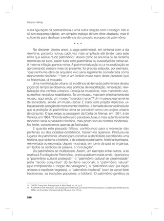 268
François Hartog
outra figuração da permanência e uma outra relação com o vestígio. Isto é
só um esquema rápido, um simples esboço de um olhar afastado, mas é
suficiente para desfazer a evidência do conceito europeu de patrimônio.
• • •
No decorrer destes anos, a vaga patrimonial, em sintonia com a da
memória, portanto, tomou cada vez mais amplitude até tender para este
limite que seria o “tudo patrimônio”. Assim como se anuncia ou se reclama
memórias de tudo, assim tudo seria patrimônio ou suscetível de tornar-se.
A mesma inflação parece reinar. A patrimonialização ou a musealização se
aproximando sempre mais do presente, foi preciso estipular, por exemplo,
“que nenhuma obra de arquiteto vivo seria legalmente considerada como
monumento histórico”.14
Isto é um indício muito claro deste presente que
se historiciza, já evocado.
Uma manifestação urbana da incidência do tema do patrimônio e destes
jogos do tempo se observou nas políticas de reabilitação, renovação, revi-
talização dos centros urbanos. Deseja-se museificar, mas mantendo vivo,
ou melhor, revitalizar reabilitando. Ter um museu, mas sem o fechamento do
museu: aqui ainda, um museu “fora dos muros”? Um museu propriamente
de sociedade, senão um museu social. É claro, este projeto implicava, ul-
trapassando a noção de monumento histórico, a tomada de consciência de
que a proteção do patrimônio devia se conceber como um projeto urbano
de conjunto. O que exigiu a passagem da Carta de Atenas, em 1931, à de
Veneza, em 1964.15
Donde este outro paradoxo, hoje, o mais autenticamente
moderno seria o passado histórico, mas posto sob as normas modernas.
No limite, conservamos apenas as fachadas.
E quando este passado faltava, contribuindo para o mal-estar das
periferias ou das cidades-dormitórios, fizeram-no aparecer. Produziu-se
lugares de patrimônio urbano para construir a identidade escolhendo uma
história, que se torna a história, a da cidade ou do bairro: história inventada,
reinventada ou exumada, depois mostrada, em torno da qual se organiza,
em todos os sentidos da palavra, a “circulação”.
Os patrimônios se multiplicam. Assim, um exemplo entre outros, a lei
relativa à Fundação do Patrimônio, preocupada em nada omitir, repertoriou
o “patrimônio cultural protegido”, o “patrimônio cultural de proximidade”
(este “tecido conjuntivo” do território nacional), o “patrimônio natural”
(que compreende a “noção de paisagens”), o “patrimônio vivo” (as raças
animais e espécies vegetais), o “patrimônio imaterial” (com os savoir-faire
tradicionais, as tradições populares, o folclore). O patrimônio genético já
14 CHOAY, Françoise. Avant-propos à Alois Riegl, op. cit. p. 9.
15 A conferência de Atenas foi convocada por iniciativa da Comissão Internacional para a Cooperação Intelectual da
SDN e do Conselho Internacional dos Museus, voir infra p.
 