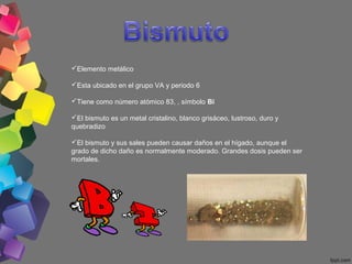 Elemento metálico
Esta ubicado en el grupo VA y periodo 6
Tiene como número atómico 83, , símbolo Bi
El bismuto es un metal cristalino, blanco grisáceo, lustroso, duro y
quebradizo
El bismuto y sus sales pueden causar daños en el hígado, aunque el
grado de dicho daño es normalmente moderado. Grandes dosis pueden ser
mortales.

 