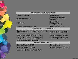 CARACTERÍSTICAS GENERALES
Nombre: Bismuto

Símbolo: Bi

Número atómico: 83

Masa atómica (uma):
208,980

Período: 6

Grupo: VA
(nitrogenoideos)

Bloque: p (representativo)

Valencias: +3, +5, -3

PROPIEDADES PERIÓDICAS
Configuración electrónica: [Xe] 4f14 5d10 6s2
6p3

Radio atómico (Å): 1,70

Radio iónico (Å): 0,74 (+5), 1,20 (+3)

Radio covalente (Å): 1,46

Energía de ionización (kJ/mol): 703

Electronegatividad: 2,02

Afinidad electrónica (kJ/mol): 91
PROPIEDADES FÍSICAS
Densidad (g/cm3): 9,780

Color: Blanco

Punto de fusión (ºC): 271

P. de ebullición (ºC): 1564

Volumen atómico (cm3/mol): 21,37

 
