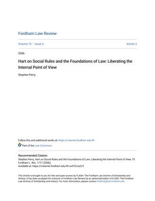 Fordham Law Review
Fordham Law Review
Volume 75 Issue 3 Article 3
2006
Hart on Social Rules and the Foundations of Law: Liberating the
Hart on Social Rules and the Foundations of Law: Liberating the
Internal Point of View
Internal Point of View
Stephen Perry
Follow this and additional works at: https://ir.lawnet.fordham.edu/flr
Part of the Law Commons
Recommended Citation
Recommended Citation
Stephen Perry, Hart on Social Rules and the Foundations of Law: Liberating the Internal Point of View, 75
Fordham L. Rev. 1171 (2006).
Available at: https://ir.lawnet.fordham.edu/flr/vol75/iss3/3
This Article is brought to you for free and open access by FLASH: The Fordham Law Archive of Scholarship and
History. It has been accepted for inclusion in Fordham Law Review by an authorized editor of FLASH: The Fordham
Law Archive of Scholarship and History. For more information, please contact tmelnick@law.fordham.edu.
 