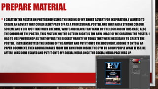 PREPARE MATERIAL
• I CREATED THE POSTER ON PHOTOSHOP, USING THE ENDING OF MY SHORT ADVERT FOR INSPIRATION, I WANTED TO
CREATE AN ADVERT THAT COULD EASILY PASS OFF AS A PROFESSIONAL POSTER, ONE THAT HAD A STRONG COLOUR
SCHEME AND I DID JUST THAT WITH THE BLUE, WHITE AND BLACK THAT MAKE UP THE LOGO AND IN THIS CASE, ALSO
THE COLOUR OF THE POSTER, THIS PICTURE ON THE BOTTOM RIGHT IS THE RAW IMAGE OF ME CREATING THE POSTER. I
HAD TO USE PHOTOSHOP AS THAT OFFERS THE BIGGEST VARIETY OF TOOLS THAT WERE NESSISARY TO CREATE THE
POSTER. I SCREENSHOTTED THE ENDING OF THE ADVERT AND PUT IT ONTO THE DOCUMENT, ADDING IT ONTO A A4
PAPER DOCUMENT, THEN ADDING IMAGES FROM THE GYM FROM INSIDE THE GYM TO SHOW PEOPLE WHAT IT IS LIKE.
AFTER I WAS DONE I SAVED AND PUT IT ONTO MY SOCIAL MEDIA ONCE THE SOCIAL MEDIA PAGE WAS UP.
 