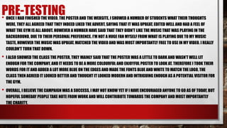 PRE-TESTING• ONCE I HAD FINISHED THE VIDEO, THE POSTER AND THE WEBSITE. I SHOWED A NUMBER OF STUDENTS WHAT THEIR THOUGHTS
WERE, THEY ALL AGREED THAT THEY INDEED LIKED THE ADVERT, SAYING THAT IT WAS UPBEAT, EDITED WELL AND HAD A FEEL OF
WHAT THE GYM IS ALL ABOUT. HOWEVER A NUMBER HAVE SAID THAT THEY DIDN’T LIKE THE MUSIC THAT WAS PLAYING IN THE
BACKGROUND, DUE TO THEIR PERSONAL PREFERENCE. I'M NOT A HUGE FAN MYSELF FROM WHAT IS PLAYING DUE TO MY MUSIC
TASTE, HOWEVER THE MUSIC WAS UPBEAT, MATCHED THE VIDEO AND WAS MOST IMPORTANTLY FREE TO USE IN MY VIDEO. I REALLY
COULDN'T TURN THAT DOWN.
• I ALSO SHOWED THE CLASS THE POSTER, THEY MAINLY SAID THAT THE POSTER WAS A LITTLE TO DARK AND WASN’T WELL LIT
ENOUGH FOR THE COMPANY, AND IT NEEDS TO BE A MORE COLOURFUL AND ENJOYFUL POSTER TO LOOK AT. THEREFORE I TOOK THEIR
WORDS FOR IT AND ADDED A LOT MORE BLUE ON THE EDGES AND MADE THE FONTS BLUE AND WHITE TO MATCH THE LOGO, THE
CLASS THEN AGREED IT LOOKED BETTER AND THOUGHT IT LOOKED MODERN AND INTRIGUING ENOUGH AS A POTENTIAL VISITOR FOR
THE GYM.
• OVERALL, I BELIEVE THE CAMPAIGN WAS A SUCCESS, I MAY NOT KNOW YET IF I HAVE ENCOURAGED ANYONE TO GO AS OF TODAY, BUT
HOPEFUL SOMEDAY PEOPLE TAKE NOTE FROM WORK AND WILL CONTRIBUTE TOWARDS THE COMPANY AND MOST IMPORTANTLY
THE CHARITY.
 