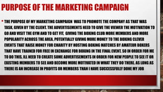 PURPOSE OF THE MARKETING CAMPAIGN
•THE PURPOSE OF MY MARKETING CAMPAIGN WAS TO PROMOTE THE COMPANY AS THAT WAS
TASK, GIVEN BY THE CLIENT. THE ADVERTISEMENTS NEED TO GIVE THE VIEWER THE MOTIVATION TO
GO AND VISIT THE GYM AND TO GET FIT, GIVING THE BOXING CLUB MORE MEMBERS AND MORE
POPULARITY ACROSS THE AREA, POTENTIALLY GIVING MORE MONEY TO THE BOXING CLEVER
EVENTS THAT RAISE MONEY FOR CHARITY BY HOSTING BOXING MATCHES BY AMATEUR BOXERS
THAT HAVE TRAINED FOR FREE IN EXCHANGE FOR BOXING IN THE FINAL EVENT. SO IN ORDER FOR ME
TO DO THIS, ILL NEED TO CREATE SOME ADVERTISEMENTS IN ORDER FOR NEW PEOPLE TO SEE IT OR
EXISTING MEMBERS TO SEE AND BECOME MORE MOTIVATED IN WHAT THEY DO THERE. AS LONG AS
THERE IS AN INCREASE IN PROFITS OR MEMBERS THAN I HAVE SUCCESSFULLY DONE MY JOB
 