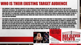 WHO IS THEIR EXISTING TARGET AUDIENCE
• THE COMPANY'S TARGET AUDIENCE CONSISTS OF FOLK FROM ALL STAGES AND WALKS OF LIFE, WITH THE GOAL TO GET FIT AND TO BETTER
THEMSELVES PHYSICALLY. THE BUSINESS HAS A RANGE OF MEMBERS FROM YOUNG SCHOOL CHILDREN TO OLDER PEOPLE THAT ARE STILL WILLING TO
TRAIN AND LOOK AFTER THEIR BODIES. SO THE COMPANY HASN’T REALLY GOT A SET TARGET AUDIENCE, EXCEPT EVERYONE THAT THEY CAN INSPIRE TO
JOIN, THIS WAY IT IS A GOOD WAY TO ACHIEVE A LARGER GROUP OF VISITORS AS IT MAKES PEOPLE FROM ALL AROUND WHO MAY WANT TO JOIN, TO
FEEL COMFORTABLE AND WELCOME WHEN VISITING, WHICH MAY BRING THEM INTO VISITING MORE OFTEN. THE GYM IS VERY FRIENDLY AND THE
STAFF ARE VERY INSPIRING.
• THE BOXING CLUB WORK WITH THE CHARITY BOXING CLEVER, WHICH INSPIRES PEOPLE WHO WANT TO TRAIN BOXING, TO DO IT FOR FREE, HOWEVER
THEY HAVE TO TRAIN UP FOR A BIG FIGHT AT THE MAIN EVENT WHICH WILL BE HELD IN A VENUE, RAISING MONEY TO CHARITY'S THROUGH PEOPLE
WATCHING THE FIGHT AND PAYING FOR FOOD, DRINK AND ETC.. THIS CHARITY IS FOR A VERY GOOD CAUSE AND THEY ONLY WANT PEOPLE THAT ARE
WILLING TO DO THE EVENT AND FOR PEOPLE WHO WANT TO FACE NEW CHALLENGES. THE EVENTS ARE ADVERTISED AT THE MINUTE THROUGH SOCIAL
MEDIA AND POSTERS AROUND THE CITY FOR PEOPLE TO FIND AND ENCOURAGE THEMSELVES. THE POSTERS ARE ALSO PUT ONTO SOCIAL MEDIA,
HAVING THE QUOTES IN THE TOP LEFT TO INSPIRE THE AUDIENCE AND YET AGAIN BRING IN THOSE PEOPLE THAT MAY BE STRUGGLING IN LIFE AND
NEED A CHANGE, IN THIS CASE, FREE TRAINING THAT MANY PEOPLE MAY NOT WANT TO PASS THE OPPORTUNITY ON.
 